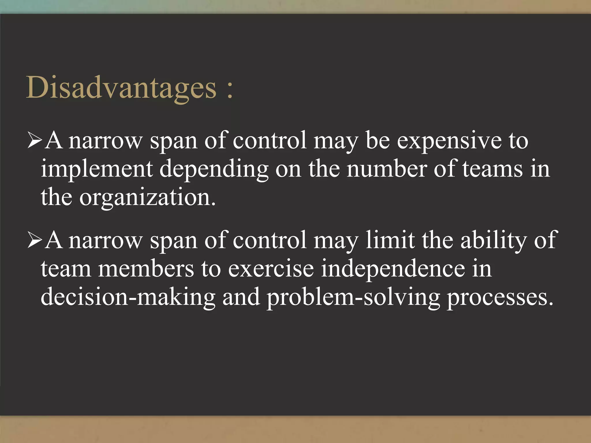 Disadvantages :
A narrow span of control may be expensive to
implement depending on the number of teams in
the organization.
A narrow span of control may limit the ability of
team members to exercise independence in
decision-making and problem-solving processes.
 