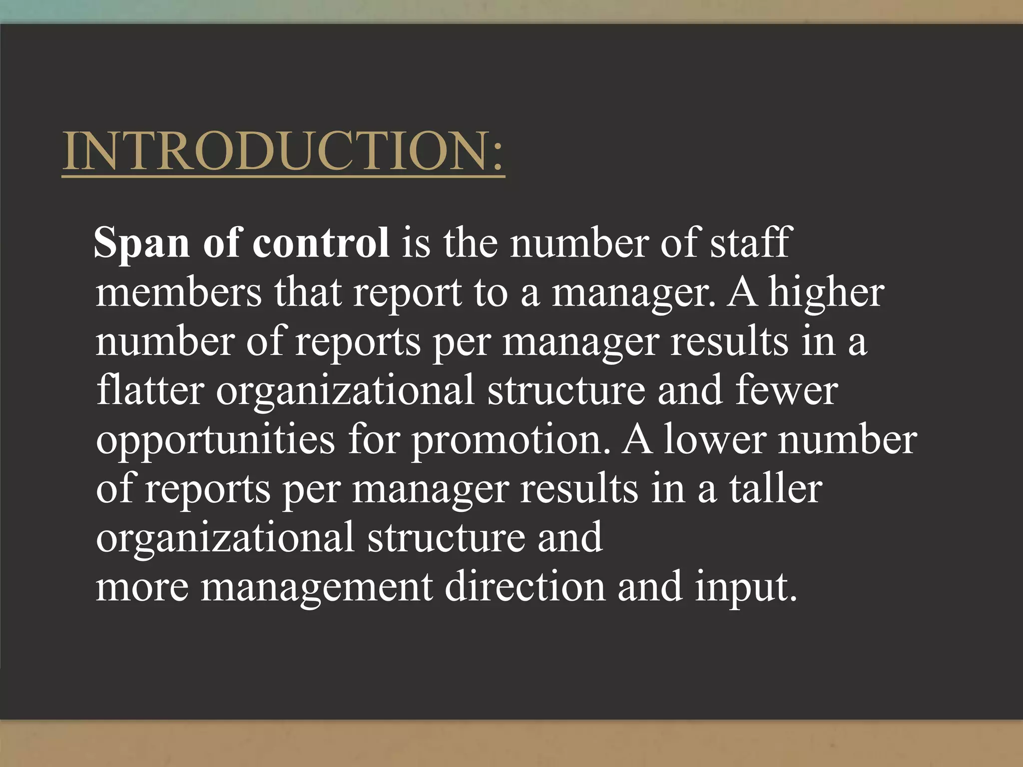 INTRODUCTION:
Span of control is the number of staff
members that report to a manager. A higher
number of reports per manager results in a
flatter organizational structure and fewer
opportunities for promotion. A lower number
of reports per manager results in a taller
organizational structure and
more management direction and input.
 