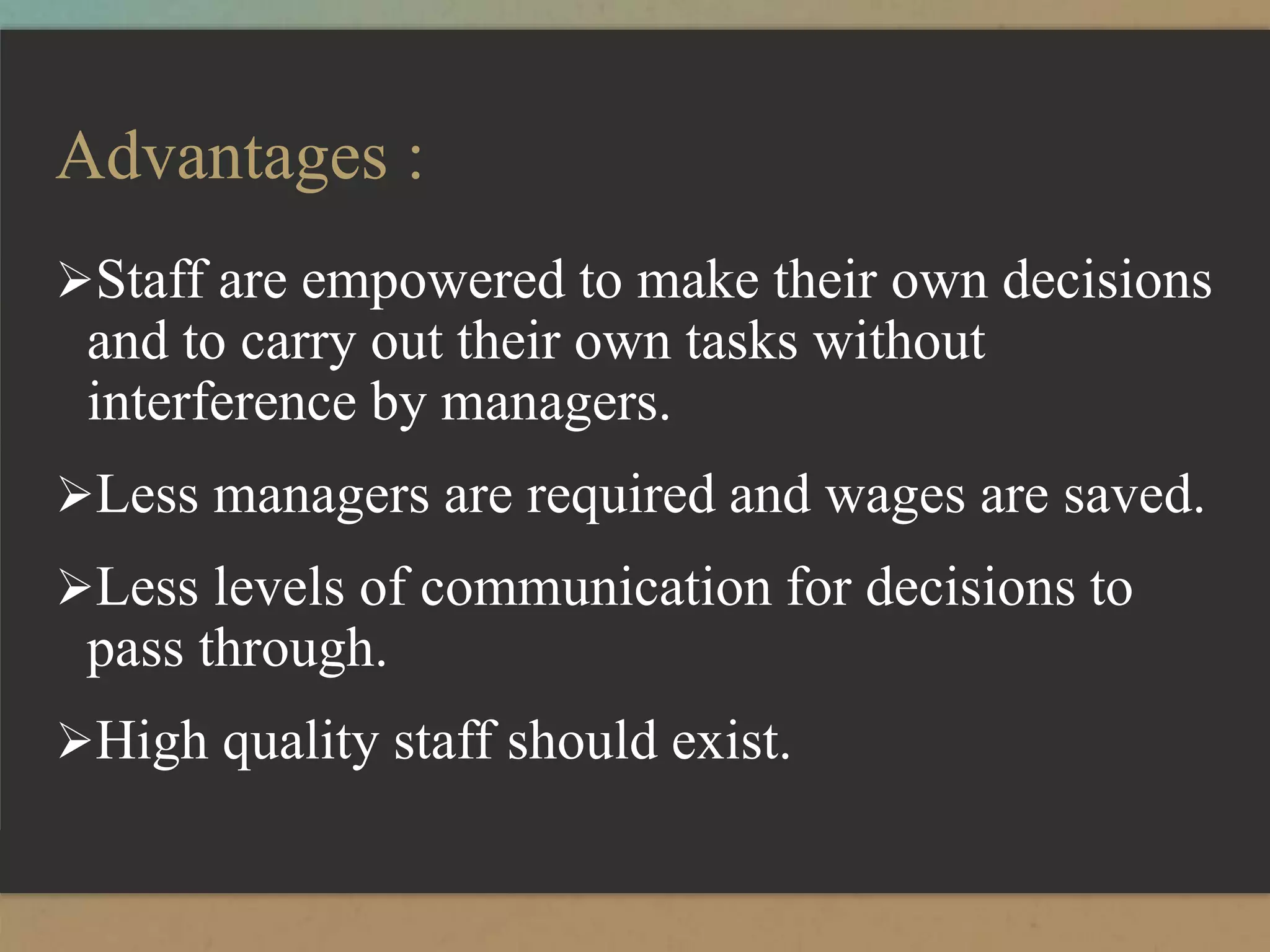 Advantages :
Staff are empowered to make their own decisions
and to carry out their own tasks without
interference by managers.
Less managers are required and wages are saved.
Less levels of communication for decisions to
pass through.
High quality staff should exist.
 