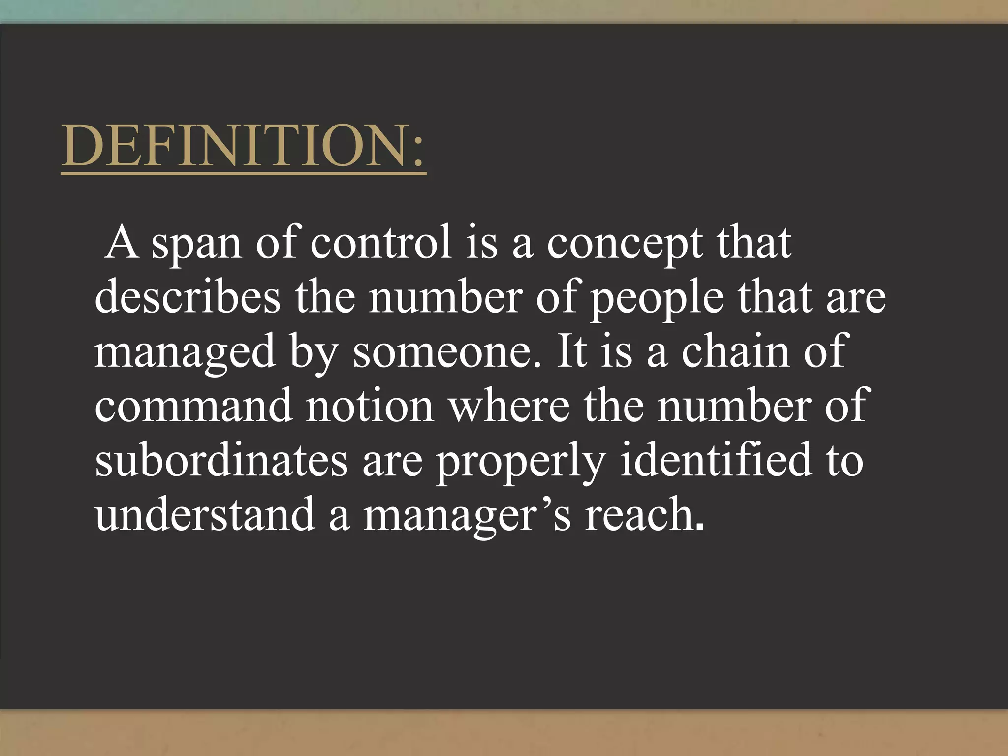 DEFINITION:
A span of control is a concept that
describes the number of people that are
managed by someone. It is a chain of
command notion where the number of
subordinates are properly identified to
understand a manager’s reach.
 