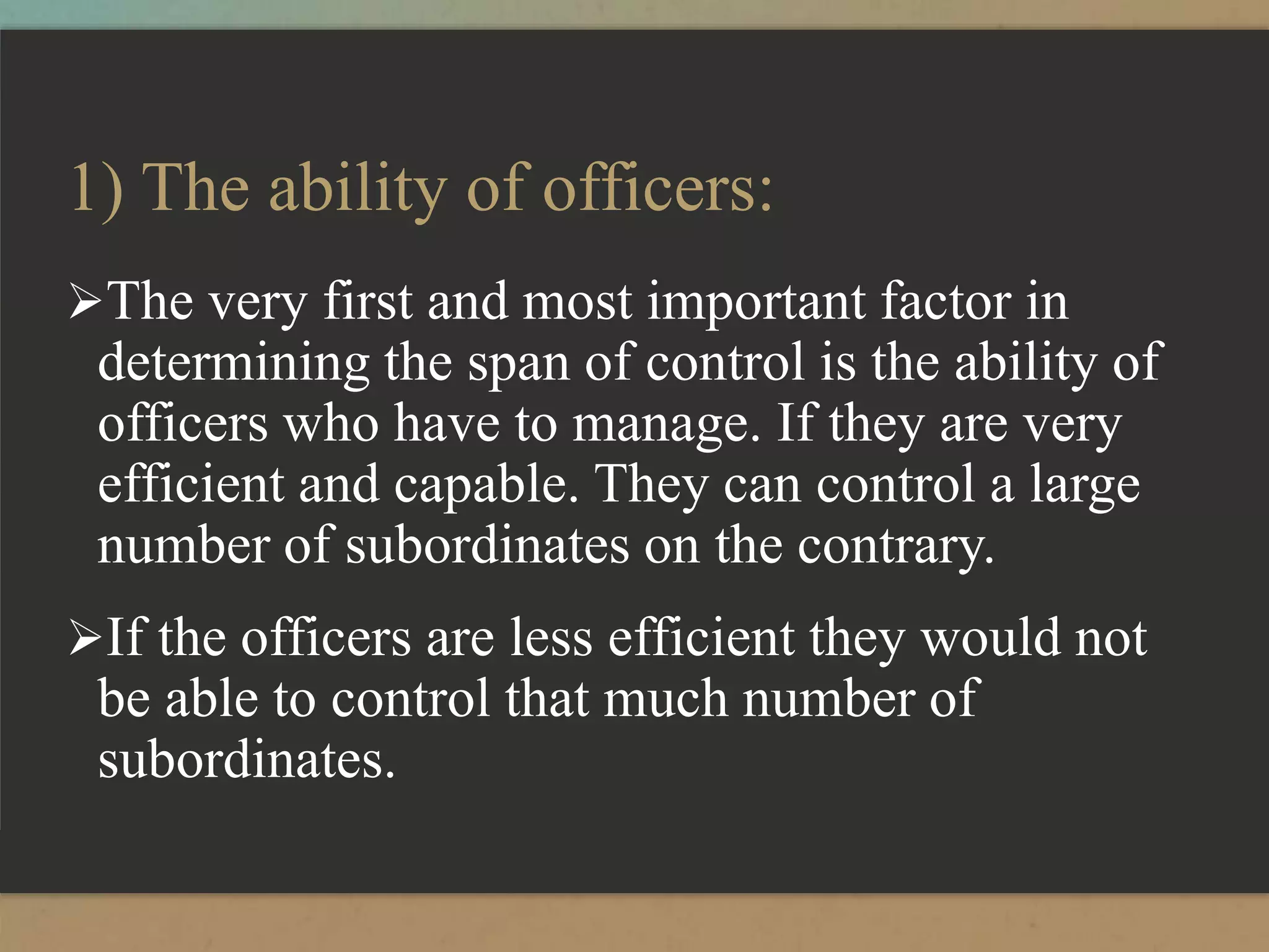 1) The ability of officers:
The very first and most important factor in
determining the span of control is the ability of
officers who have to manage. If they are very
efficient and capable. They can control a large
number of subordinates on the contrary.
If the officers are less efficient they would not
be able to control that much number of
subordinates.
 