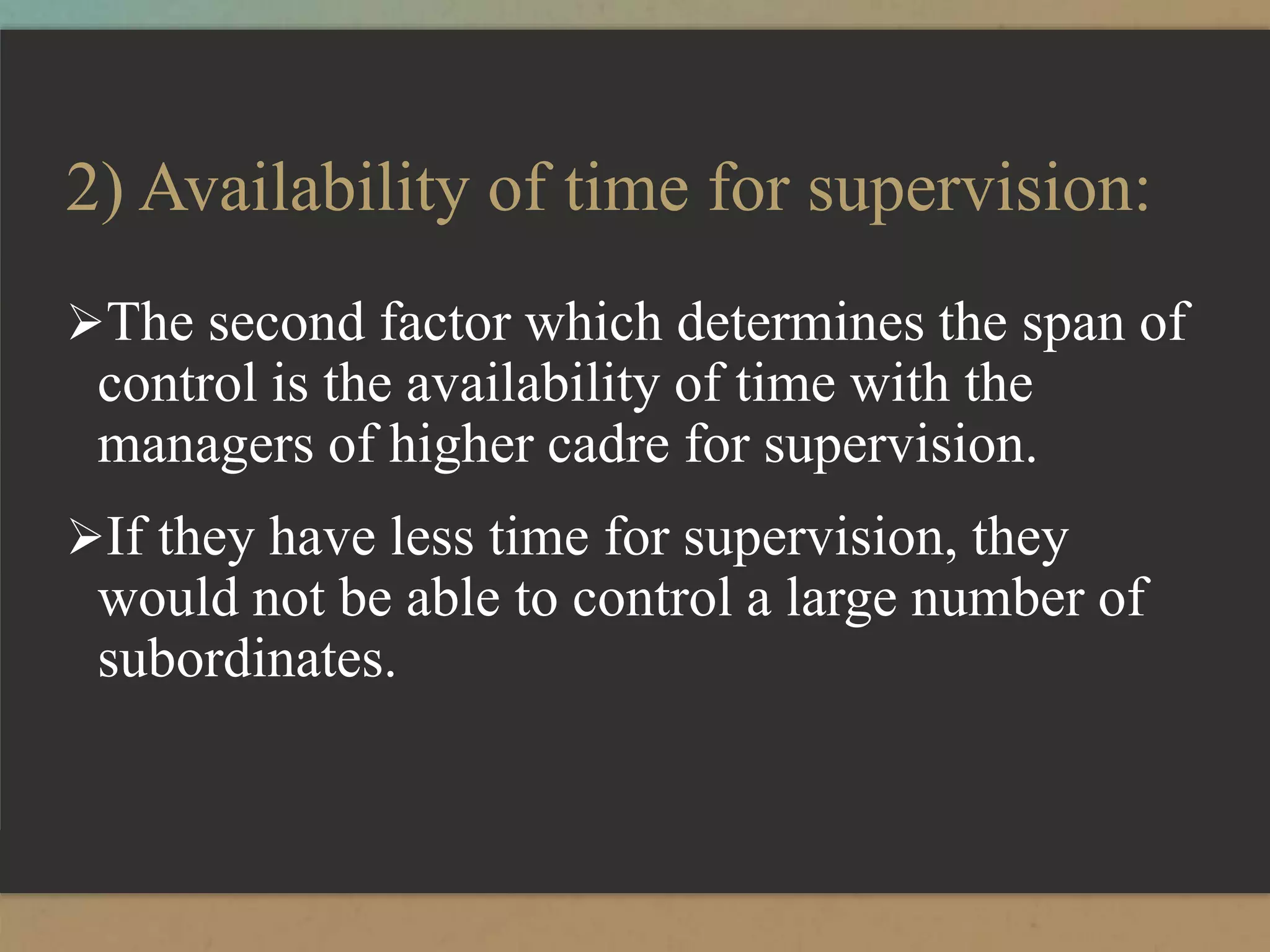 2) Availability of time for supervision:
The second factor which determines the span of
control is the availability of time with the
managers of higher cadre for supervision.
If they have less time for supervision, they
would not be able to control a large number of
subordinates.
 