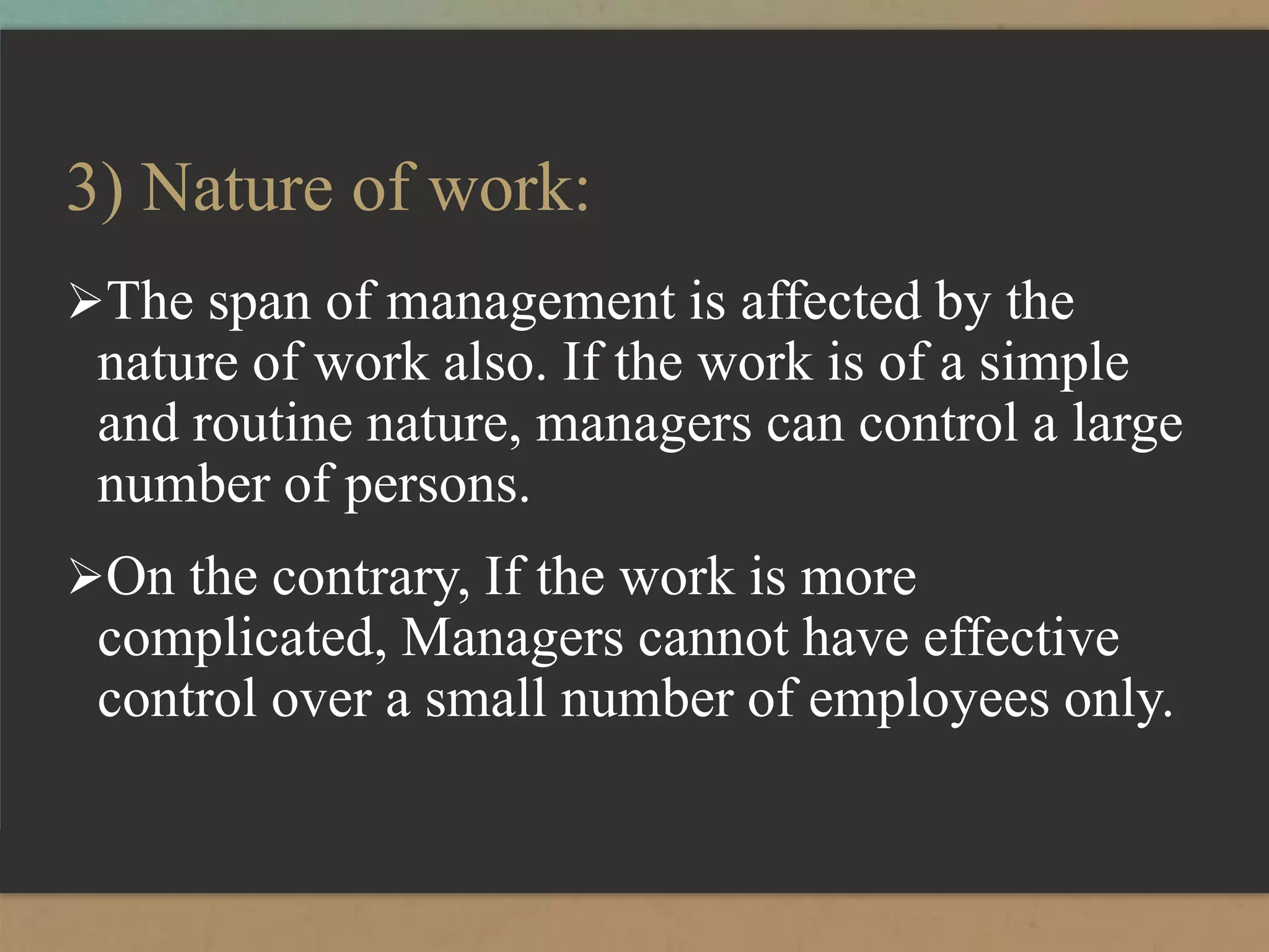3) Nature of work:
The span of management is affected by the
nature of work also. If the work is of a simple
and routine nature, managers can control a large
number of persons.
On the contrary, If the work is more
complicated, Managers cannot have effective
control over a small number of employees only.
 