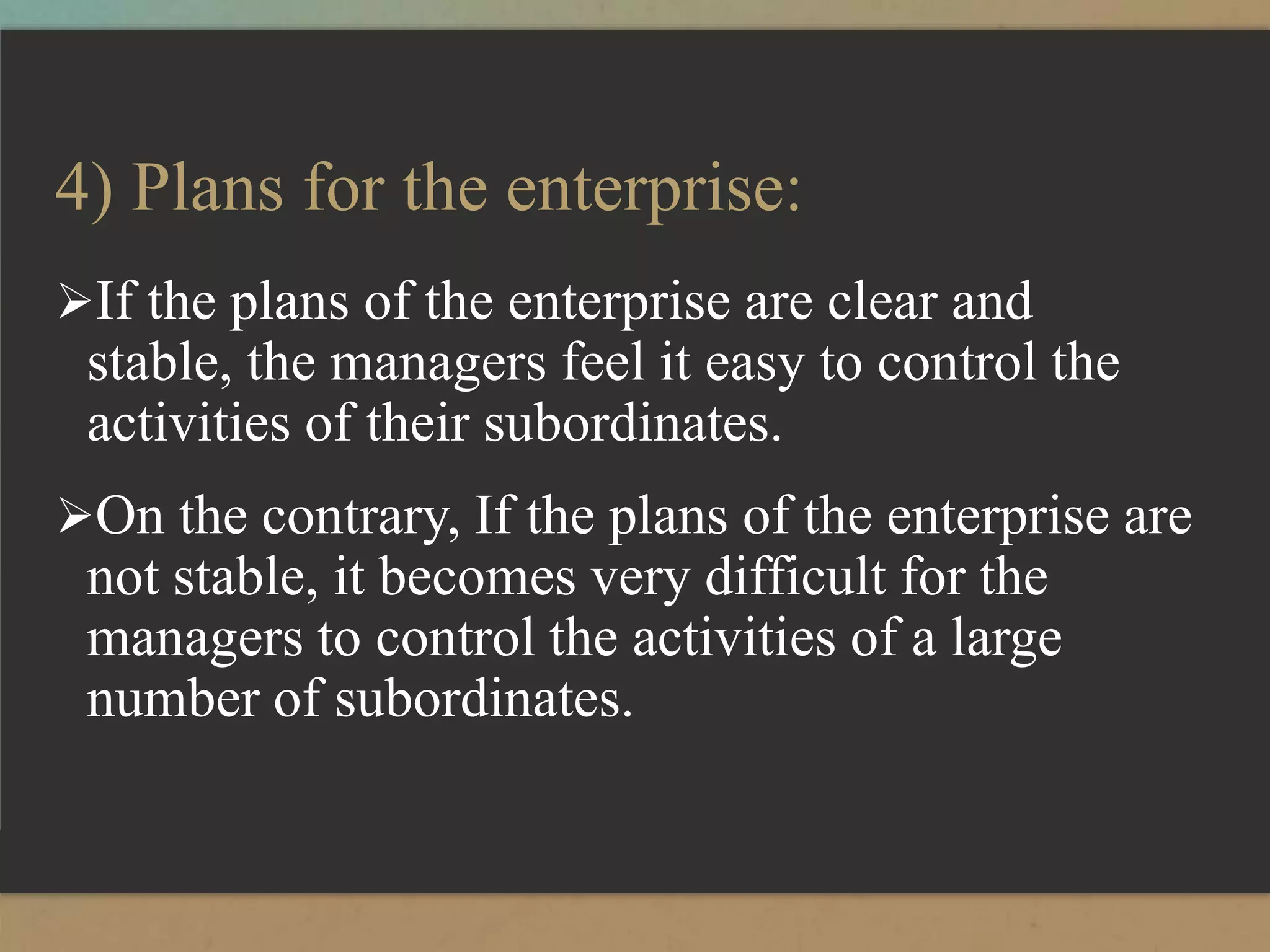 4) Plans for the enterprise:
If the plans of the enterprise are clear and
stable, the managers feel it easy to control the
activities of their subordinates.
On the contrary, If the plans of the enterprise are
not stable, it becomes very difficult for the
managers to control the activities of a large
number of subordinates.
 
