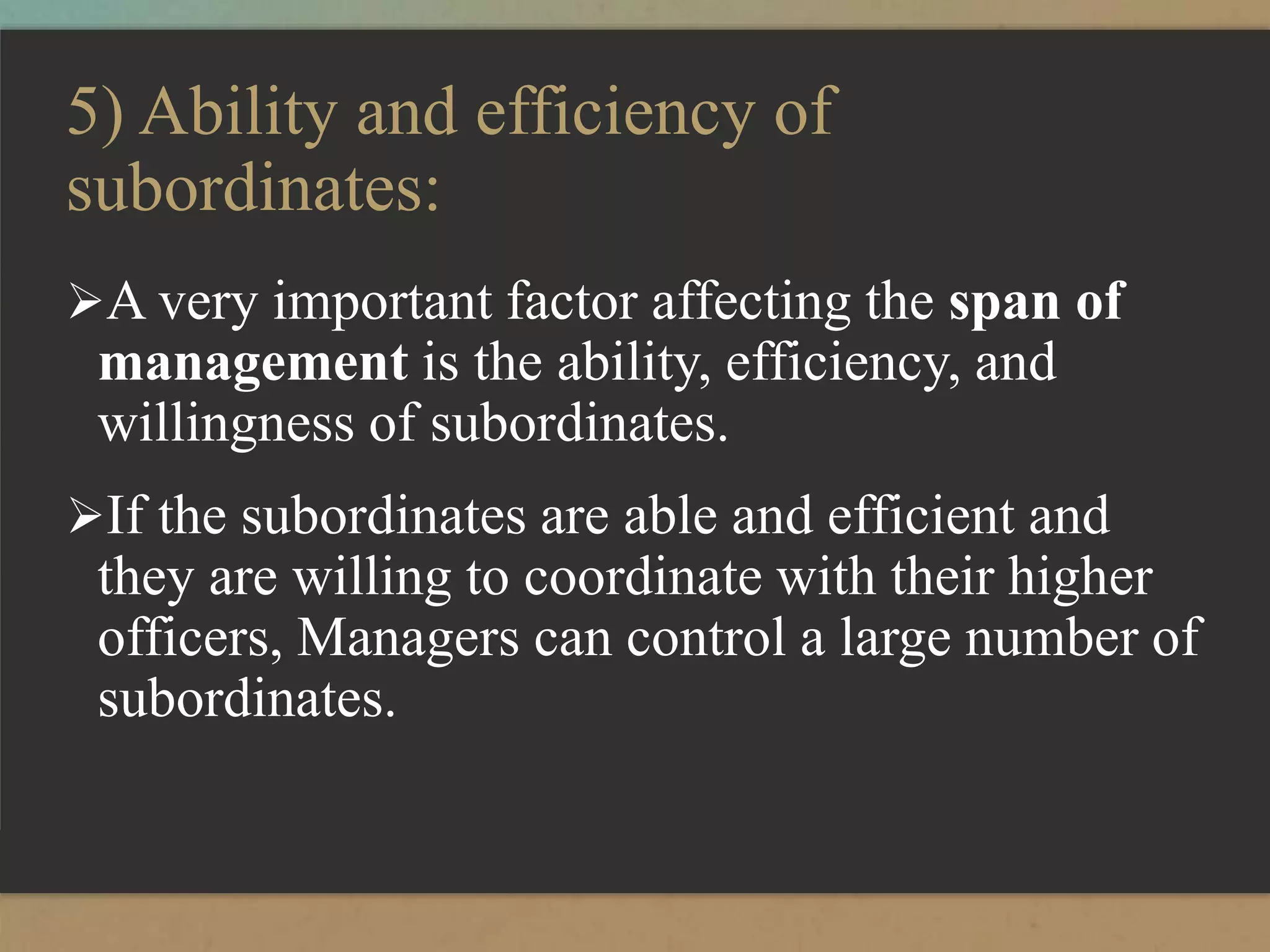 5) Ability and efficiency of
subordinates:
A very important factor affecting the span of
management is the ability, efficiency, and
willingness of subordinates.
If the subordinates are able and efficient and
they are willing to coordinate with their higher
officers, Managers can control a large number of
subordinates.
 