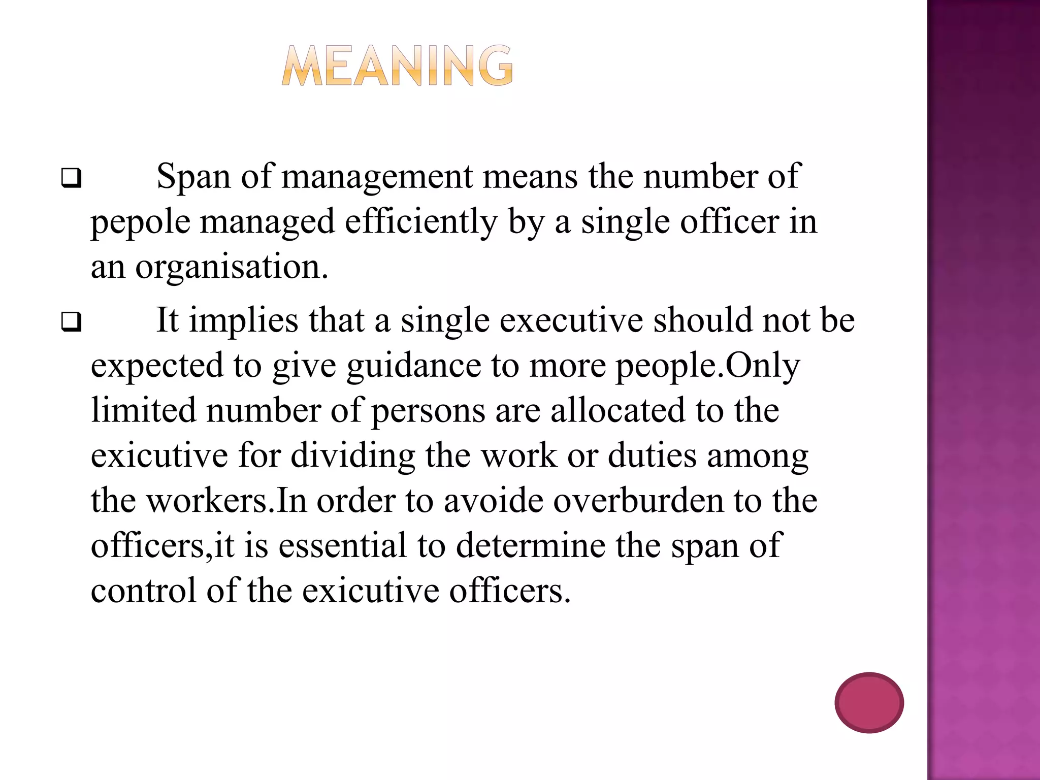Span of management means the number of
pepole managed efficiently by a single officer in
an organisation.

It implies that a single executive should not be
expected to give guidance to more people.Only
limited number of persons are allocated to the
exicutive for dividing the work or duties among
the workers.In order to avoide overburden to the
officers,it is essential to determine the span of
control of the exicutive officers.


 