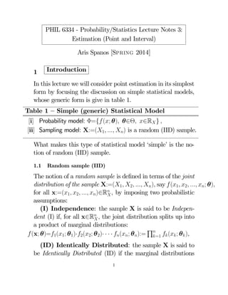 PHIL 6334 - Probability/Statistics Lecture Notes 3:
Estimation (Point and Interval)
Aris Spanos [Spring 2014]
1

Introduction

In this lecture we will consider point estimation in its simplest
form by focusing the discussion on simple statistical models,
whose generic form is give in table 1.
Table 1 — Simple (generic) Statistical Model
[i] Probability model: Φ={ (; θ) θ∈Θ ∈R } 
[ii] Sampling model: X:=(1  ) is a random (IID) sample.
What makes this type of statistical model ‘simple’ is the notion of random (IID) sample.
1.1

Random sample (IID)

The notion of a random sample is deﬁned in terms of the joint
distribution of the sample X:=(1 2  ) say  (1 2  ; θ)
for all x:=(1 2  )∈R  by imposing two probabilistic

assumptions:
(I) Independence: the sample X is said to be Independent (I) if, for all x∈R  the joint distribution splits up into

a product of marginal distributions:
Q
 (x; θ)=1(1; θ1)·2(2; θ2)· · · · (; θ):= =1  ( ; θ )
(ID) Identically Distributed: the sample X is said to
be Identically Distributed (ID) if the marginal distributions
1

 
