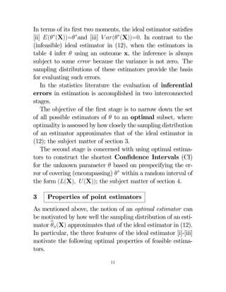 In terms of its ﬁrst two moments, the ideal estimator satisﬁes
[ii] (∗(X))=∗and [iii]  (∗(X))=0 In contrast to the
(infeasible) ideal estimator in (12), when the estimators in
table 4 infer  using an outcome x, the inference is always
subject to some error because the variance is not zero. The
sampling distributions of these estimators provide the basis
for evaluating such errors.
In the statistics literature the evaluation of inferential
errors in estimation is accomplished in two interconnected
stages.
The objective of the ﬁrst stage is to narrow down the set
of all possible estimators of  to an optimal subset, where
optimality is assessed by how closely the sampling distribution
of an estimator approximates that of the ideal estimator in
(12); the subject matter of section 3.
The second stage is concerned with using optimal estimators to construct the shortest Conﬁdence Intervals (CI)
for the unknown parameter  based on prespecifying the error of covering (encompassing) ∗ within a random interval of
the form ((X) (X)); the subject matter of section 4.
3

Properties of point estimators

As mentioned above, the notion of an optimal estimator can
be motivated by how well the sampling distribution of an estimator b(X) approximates that of the ideal estimator in (12).

In particular, the three features of the ideal estimator [i]-[iii]
motivate the following optimal properties of feasible estimators.
11

 