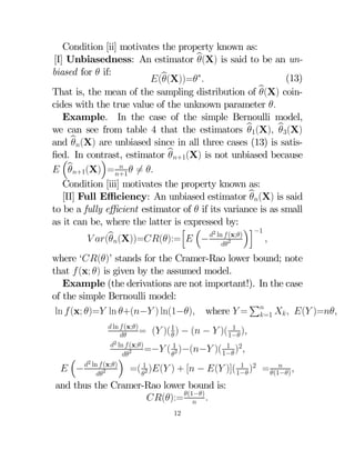 Condition [ii] motivates the property known as:
[I] Unbiasedness: An estimator b
(X) is said to be an unbiased for  if:
(13)
(b
(X))=∗
That is, the mean of the sampling distribution of b
(X) coincides with the true value of the unknown parameter 
Example. In the case of the simple Bernoulli model,
we can see from table 4 that the estimators b1(X) b3(X)


and b(X) are unbiased since in all three cases (13) is satis
ﬁed. In contrast, estimator b+1(X) is not unbiased because

´
³

 b+1(X) = +1  6= 

Condition [iii] motivates the property known as:
[II] Full Eﬃciency: An unbiased estimator b(X) is said

to be a fully eﬃcient estimator of  if its variance is as small
as it can be, where the latter is expressed by:
´i−1
h ³
(x;)
b(X))=():=  − 2 ln  2
 (



where ‘()’ stands for the Cramer-Rao lower bound; note
that  (x; ) is given by the assumed model.
Example (the derivations are not important!). In the case
of the simple Bernoulli model:
P
ln  (x; )= ln +(− ) ln(1−) where  = =1   ( )=



 ln  (x;)
1
= ( )( 1 ) − ( −  )( 1− )


2 ln  (x;)

1
=− ( 12 )−(− )( 1− )2
2

´
³ 2
(x;)
1
=( 12 )( ) + [ − ( )]( 1− )2
−  ln2

and thus the Cramer-Rao lower bound is:
():= (1−) 

12


= (1−) 

 