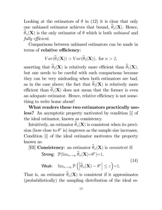 Looking at the estimators of  in (12) it is clear that only
one unbiased estimator achieves that bound, b(X) Hence,

b(X) is the only estimator of  which is both unbiased and

fully eﬃcient.
Comparisons between unbiased estimators can be made in
terms of relative eﬃciency:
 (b1(X))   (b2(X)) for   2




asserting that b2(X) is relatively more eﬃcient than b1(X)

but one needs to be careful with such comparisons because
they can be very misleading when both estimators are bad,
as in the case above; the fact that b2(X) is relatively more

eﬃcient than b1(X) does not mean that the former is even

an adequate estimator. Hence, relative eﬃciency is not something to write home about!
What renders these two estimators practically useless? An asymptotic property motivated by condition [i] of
the ideal estimator, known as consistency.
Intuitively, an estimator b(X) is consistent when its preci
sion (how close to ∗ is) improves as the sample size increases.
Condition [i] of the ideal estimator motivates the property
known as:
[III] Consistency: an estimator b(X) is consistent if:


Strong: P(lim→∞ b(X)=∗)=1
(14)
¯
³¯
´
¯b
∗¯
Weak: lim→∞ P ¯(X) −  ¯ ≤  =1

That is, an estimator b(X) is consistent if it approximates

(probabilistically) the sampling distribution of the ideal es13

 