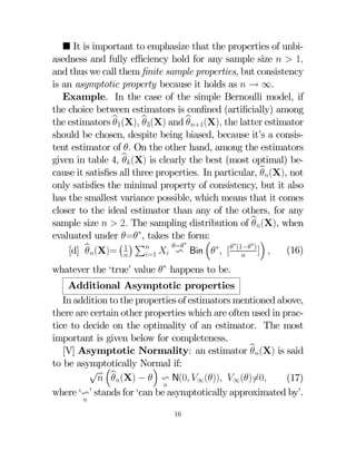 ¥ It is important to emphasize that the properties of unbiasedness and fully eﬃciency hold for any sample size   1
and thus we call them ﬁnite sample properties, but consistency
is an asymptotic property because it holds as  → ∞
Example. In the case of the simple Bernoulli model, if
the choice between estimators is conﬁned (artiﬁcially) among
the estimators b1(X) b3(X) and b+1(X) the latter estimator



should be chosen, despite being biased, because it’s a consistent estimator of  On the other hand, among the estimators
given in table 4, b (X) is clearly the best (most optimal) be
cause it satisﬁes all three properties. In particular, b(X), not

only satisﬁes the minimal property of consistency, but it also
has the smallest variance possible, which means that it comes
closer to the ideal estimator than any of the others, for any
sample size   2 The sampling distribution of b(X), when

∗
evaluated under = , takes the form:
³
´
∗
¡ ¢
∗
∗
b(X)= 1 P  = Bin ∗ [  (1− ) ] 
(16)
v
[d] 
=1


whatever the ‘true’ value ∗ happens to be.

Additional Asymptotic properties
In addition to the properties of estimators mentioned above,
there are certain other properties which are often used in practice to decide on the optimality of an estimator. The most
important is given below for completeness.
[V] Asymptotic Normality: an estimator b(X) is said

to be asymptotically Normal if:
´
√ ³b
 (X) −  v N(0 ∞()) ∞()6=0
(17)

where ‘v’ stands for ‘can be asymptotically approximated by’.


16

 