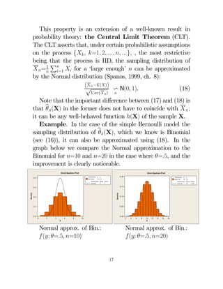 This property is an extension of a well-known result in
probability theory: the Central Limit Theorem (CLT).
The CLT asserts that, under certain probabilistic assumptions
on the process {  =1 2   } , the most restrictive
being that the process is IID, the sampling distribution of
P
1
 =    for a ‘large enough’  can be approximated
=1
by the Normal distribution (Spanos, 1999, ch. 8):

(√−())
v N(0 1)
(18)


 (  )

Note that the important diﬀerence between (17) and (18) is
that b(X) in the former does not have to coincide with  ;

it can be any well-behaved function (X) of the sample X.
Example. In the case of the simple Bernoulli model the
sampling distribution of b (X) which we know is Binomial

(see (16)), it can also be approximated using (18). In the
graph below we compare the Normal approximation to the
Binomial for =10 and =20 in the case where =5, and the
improvement is clearly noticeable.
Distribution Plot

Distribution Plot
0.20

Distribution n p
Binomial
10 0.5

0.4

Distribution n p
Binomial
20 0.5

Distribution Mean StDev
Normal
5
1

Distribution Mean StDev
Normal
10
2.236

0.15

Density

Density

0.3

0.2

0.05

0.1

0.0

0.10

0

2

4

6

8

0.00

10

X

Normal approx. of Bin.:
 (; =.5 =10)

2

4

6

8

10
X

12

14

16

18

Normal approx. of Bin.:
 (; =.5 =20)

17

 