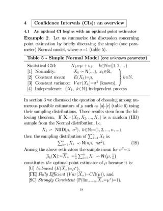 4

Conﬁdence Intervals (CIs): an overview

4.1

An optimal CI begins with an optimal point estimator

Example 2. Let us summarize the discussion concerning
point estimation by brieﬂy discussing the simple (one parameter) Normal model, where =1 (table 5).
Table 5 - Simple Normal Model (one unknown parameter)
Statistical GM:
 = +   ∈N={1 2 }
⎫
[1] Normality:
 v N( )  ∈R ⎬
[2] Constant mean:
( )=
∈N.
⎭
[3] Constant variance:  ( )= 2 (known)
[4] Independence: {  ∈N} independent process
In section 3 we discussed the question of choosing among numerous possible estimators of  such as [a]-[e] (table 6) using
their sampling distributions. These results stem from the following theorem. If X:=(1 2  ) is a random (IID)
sample from the Normal distribution, i.e.
 v NIID(  2) ∈N:=(1 2   )
P
then the sampling distribution of =1  is:
P
2
(19)
=1  v N(  )
Among the above estimators the sample mean for 2=1:
¡ 1¢
P
1
 (X):=  =    v N  
b
=1
constitutes the optimal point estimator of  because it is:
[U] Unbiased (( )=∗),
[FE] Fully Eﬃcient ( ( )=()), and
[SC] Strongly Consistent (P(lim→∞  =∗)=1).
18

 