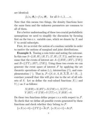 are identical:
 ( ; θ )= ( ; θ) for all =1 2  
Note that this means two things, the density functions have
the same form and the unknown parameters are common to
all of them.
For a better understanding of these two crucial probabilistic
assumptions we need to simplify the discussion by focusing
ﬁrst on the two r.v. variable case, which we denote by  and
 to avoid subscripts.
First, let us revisit the notion of a random variable in order
to motive the notions of marginal and joint distributions.
Example 5. Tossing a coin twice and noting the outcome.
In this case ={( ) (  ) ( ) (  )} and let us assume that the events of interest are ={() ( ) ( )}
and ={(  ) ( ) ( )} Using these two events we can
generate the event space of interest F by applying the set
theoretic operations of union (∪), intersection (∩), and complementation (−). That is, F={ ∅      ∩  };
convince yourself that this will give rise to the set of all subsets of . Let us deﬁne the real-valued functions () and
 () on  as follows:
()=( )=( )=1 (  )=0
 ( ) = ( )= (  )=1  () =0
Do these two functions deﬁne proper r.v.s with respect to F
To check that we deﬁne all possible events generated by these
functions and check whether they belong to F:
{:()=0}={(  )}=∈F {:()=1}=∈F
2

 