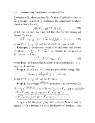 4.3

Constructing Conﬁdence Intervals (CIs)

More generally, the sampling distribution of optimal estimator
  gives rise to a pivot (a function of the sample and  whose
distribution is known):
¢ =∗
√ ¡
(21)
   −  v N(0 1)
which can be used to construct the shortest CI among all
(1−) CIs for :
1
1
P( −  ( √ ) ≤ ∗ ≤  +  ( √ )) = (1−) 
(22)
2
2

where P(|| ≥   )=(1−) for  vN(0 1) (ﬁgures 1-2).
2
Example 3. In the case where  2 is unknown, and we use
P
2=[1( − 1)]  ( −  )2 to estimate it, the pivot in
=1
(21) takes the form:
√
(  −) =∗
(23)
v St( − 1)

where St(−1) denotes the Student’s t distribution with (−1)
degrees of freedom.
Step 1. Attach a (1−) coverage probability using (23):
√
(  −)
≤   ) = (1−) 
P(−  ≤

2
2

where P(| | ≥   )=(1−) for  vSt(−1)
2
√
(  −)
to isolate  to derive the CI:
Step 2. Re-arrange

√
¡
¢
(  −)


P(−  ≤
≤   )=P(−  ( √ ) ≤   −  ≤   ( √ ))=

2
2
2
2


=P(− −  ( √ ) ≤ − ≤ −  +   ( √ ))=
2
2


= P( −  ( √ ) ≤ ∗ ≤  +  ( √ ))= (1−) 
2
2

In ﬁgures 1-2 the underlying distribution is Normal and in
ﬁgures 3-4 it’s Student’s t with 19 degrees of freedom. One
22

 