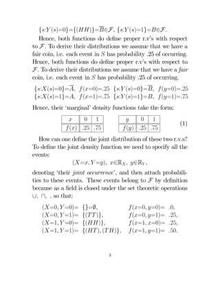 {: ()=0}={()}=∈F {: ()=1}=∈F
Hence, both functions do deﬁne proper r.v’s with respect
to F To derive their distributions we assume that we have a
fair coin, i.e. each event in  has probability .25 of occurring.
Hence, both functions do deﬁne proper r.v’s with respect to
F To derive their distributions we assume that we have a fair
coin, i.e. each event in  has probability .25 of occurring.
{:()=0}=  (=0)=25 {: ()=0}=  (=0)=25
{:()=1}=  (=1)=75 {: ()=1}=  (=1)=75
Hence, their ‘marginal’ density functions take the form:

0 1
 () 25 75


0 1
 () 25 75

(1)

How can one deﬁne the joint distribution of these two r.v.s?
To deﬁne the joint density function we need to specify all the
events:
(=  =) ∈R  ∈R 
denoting ‘their joint occurrence’, and then attach probabilities to these events. These events belong to F by deﬁnition
because as a ﬁeld is closed under the set theoretic operations
∪ ∩  so that:
(=0  =0)=
(=0  =1)=
(=1  =0)=
(=1  =1)=

{}=∅
{(  )}
{()}
{( ) ( )}
3

 (=0 =0)=
 (=0 =1)=
 (=1 =0)=
 (=1 =1)=

0
25
25
50

 