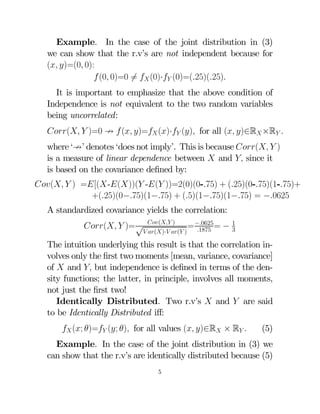 Example. In the case of the joint distribution in (3)
we can show that the r.v’s are not independent because for
( )=(0 0):
 (0 0)=0 6=  (0)· (0)=(25)(25)
It is important to emphasize that the above condition of
Independence is not equivalent to the two random variables
being uncorrelated:
(  )=0 9  ( )= ()· () for all ( )∈R ×R 
where ‘9’ denotes ‘does not imply’. This is because (  )
is a measure of linear dependence between  and  since it
is based on the covariance deﬁned by:
(  ) =[(-())( -( ))=2(0)(0-75) + (25)(0-75)(1-75)+
+(25)(0−75)(1−75) + (5)(1−75)(1−75) = −0625
A standardized covariance yields the correlation:
( )
= −0625 =
1875
 ()· ( )

(  )= √

−1
3

The intuition underlying this result is that the correlation involves only the ﬁrst two moments [mean, variance, covariance]
of  and  but independence is deﬁned in terms of the density functions; the latter, in principle, involves all moments,
not just the ﬁrst two!
Identically Distributed. Two r.v’s  and  are said
to be Identically Distributed iﬀ:
 (; )= (; ) for all values ( )∈R × R 

(5)

Example. In the case of the joint distribution in (3) we
can show that the r.v’s are identically distributed because (5)
5

 