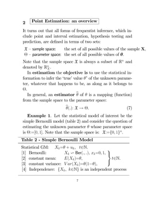 2

Point Estimation: an overview

It turns out that all forms of frequentist inference, which include point and interval estimation, hypothesis testing and
prediction, are deﬁned in terms of two sets:
X — sample space:
the set of all possible values of the sample X
Θ — parameter space: the set of all possible values of θ
Note that the sample space X is always a subset of R and
denoted by R 

In estimation the objective is to use the statistical information to infer the ‘true’ value ∗ of the unknown parameter, whatever that happens to be, as along as it belongs to
Θ
In general, an estimator b of  is a mapping (function)

from the sample space to the parameter space:
b X → Θ
():

(7)

Example 1. Let the statistical model of interest be the
simple Bernoulli model (table 2) and consider the question of
estimating the unknown parameter  whose parameter space
is Θ:=[0 1] Note that the sample space is: X:={0 1}
Table 2 - Simple Bernoulli Model
Statistical GM:  = +   ∈N.
⎫
[1] Bernoulli:
 v Ber( )  =0 1 ⎬
[2] constant mean:
( )=
∈N.
⎭
[3] constant variance:  ( )=(1−)
[4] Independence: {  ∈N} is an independent process
7

 