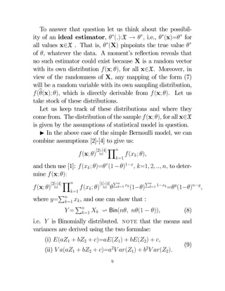 To answer that question let us think about the possibility of an ideal estimator, ∗():X → ∗ i.e., ∗(x)=∗ for
all values x∈X . That is, ∗(X) pinpoints the true value ∗
of  whatever the data. A moment’s reﬂection reveals that
no such estimator could exist because X is a random vector
with its own distribution  (x; ) for all x∈X. Moreover, in
view of the randomness of X, any mapping of the form (7)
will be a random variable with its own sampling distribution,
 (b
(x); ) which is directly derivable from  (x; ). Let us
take stock of these distributions.
Let us keep track of these distributions and where they
come from. The distribution of the sample  (x; ) for all x∈X
is given by the assumptions of statistical model in question.
I In the above case of the simple Bernoulli model, we can
combine assumptions [2]-[4] to give us:
[2]-[4] Y
 (x; ) =
 ( ; )
=1

and then use [1]:  ( ; )=(1 − )1− =1 2   to determine  (x; ):
P
[2]-[4] Y
[1]-[4] P 
=1
 (x; ) =
 ( ; ) = 
(1−) =1 1− = (1−)− 
=1
P
where = =1  , and one can show that :
P
 =   v Bin( (1 − ))
(8)
=1
i.e.  is Binomially distributed. note that the means and
variances are derived using the two formulae:
(i) (1 + 2 + )=(1) + (2) + 
2

2

(ii)  (1 + 2 + )=  (1) +   (2)
9

(9)

 