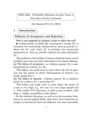 PHIL 6334 - Probability/Statistics Lecture Notes 5:
Post-data severity evaluation
Aris Spanos [Spring 2014]
1 Introduction
Fallacies of Acceptance and Rejection
How is one supposed to interpret accept or reject the null?
I Unfortunately, in ﬁelds like econometrics ‘accept 0’ is
routinely, but erroneously, interpreted as ‘data x0 provide ev-
idence for 0’, and ‘reject 0’ is routinely but erroneously
interpreted as ‘data x0 provide evidence for some alternative
1’.
The problem is that neither of these evidential claims can be
justiﬁed, since they are both vulnerable to two classic fallacies.
(a) The fallacy of acceptance: no evidence against 0 is mis-
interpreted as evidence for 0.
This fallacy can easily arise in cases where the test in ques-
tion has low power to detect discrepancies of interest, e.g.
small sample size .
(b) The fallacy of rejection: evidence against 0 is misinter-
preted as evidence for a particular 1.
This fallacy can easily arise in cases where the power of
a test is very high, e.g. the case of a very large sample size
 This renders N-P rejections, as well as tiny p-values, with
large  highly susceptible to this fallacy.
In the statistics literature, as well as in the secondary liter-
atures in several applied ﬁelds, there have been numerous at-
tempts to circumvent these two fallacies, but none succeeded.
1
 