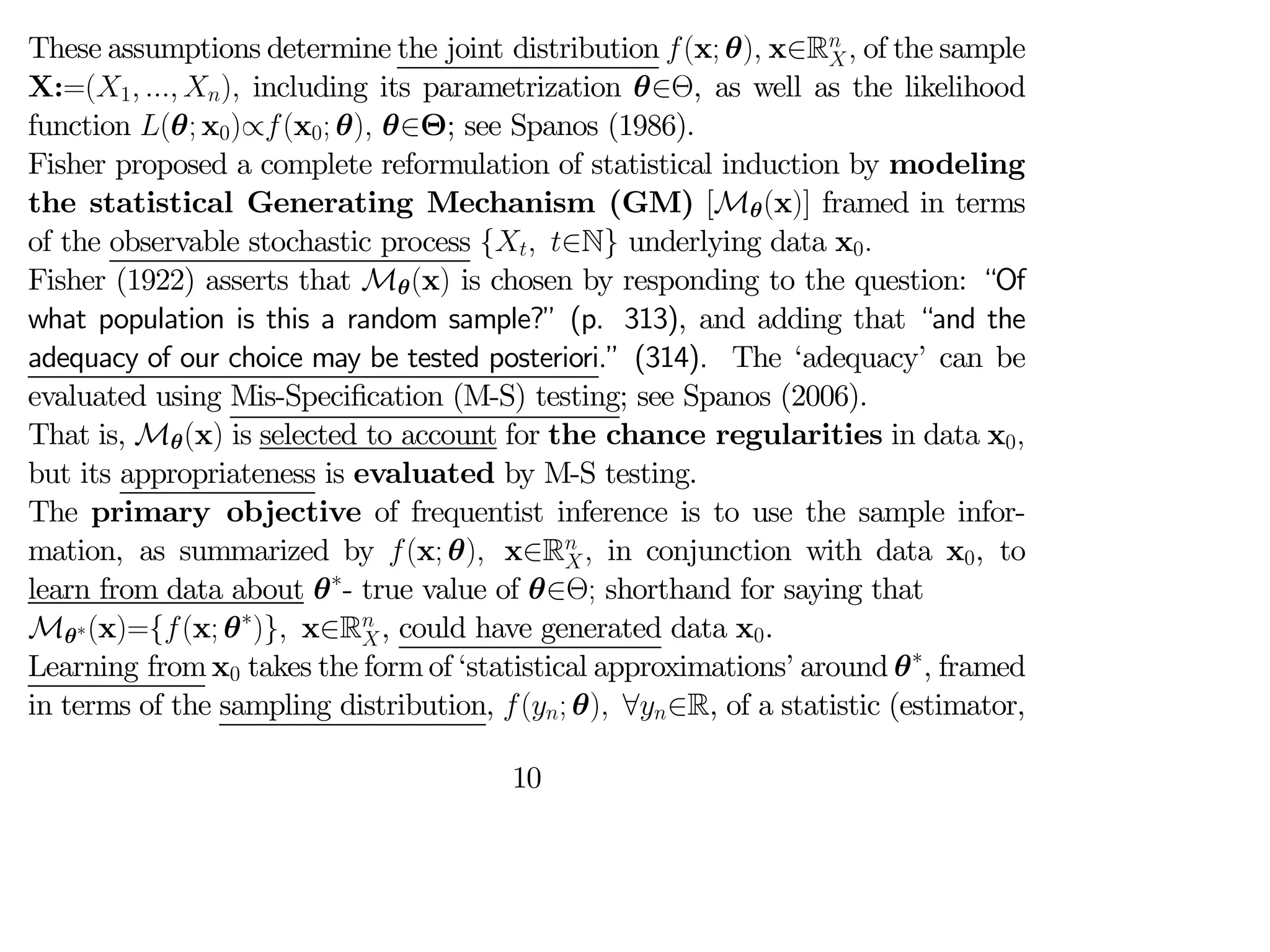 These assumptions determine the joint distribution (x; θ) x∈R
 of the sample
X:=(1  ) including its parametrization θ∈Θ, as well as the likelihood
function (θ; x0)∝(x0; θ) θ∈Θ; see Spanos (1986).
Fisher proposed a complete reformulation of statistical induction by modeling
the statistical Generating Mechanism (GM) [Mθ(x)] framed in terms
of the observable stochastic process { ∈N} underlying data x0
Fisher (1922) asserts that Mθ(x) is chosen by responding to the question: “Of
what population is this a random sample?” (p. 313), and adding that “and the
adequacy of our choice may be tested posteriori.” (314). The ‘adequacy’ can be
evaluated using Mis-Specification (M-S) testing; see Spanos (2006).
That is, Mθ(x) is selected to account for the chance regularities in data x0
but its appropriateness is evaluated by M-S testing.
The primary objective of frequentist inference is to use the sample infor-
mation, as summarized by (x; θ) x∈R
 in conjunction with data x0, to
learn from data about θ∗
- true value of θ∈Θ; shorthand for saying that
Mθ∗(x)={(x; θ∗
)} x∈R
, could have generated data x0.
Learning from x0 takes the form of ‘statistical approximations’ around θ∗
, framed
in terms of the sampling distribution, (; θ) ∀∈R, of a statistic (estimator,
10
 