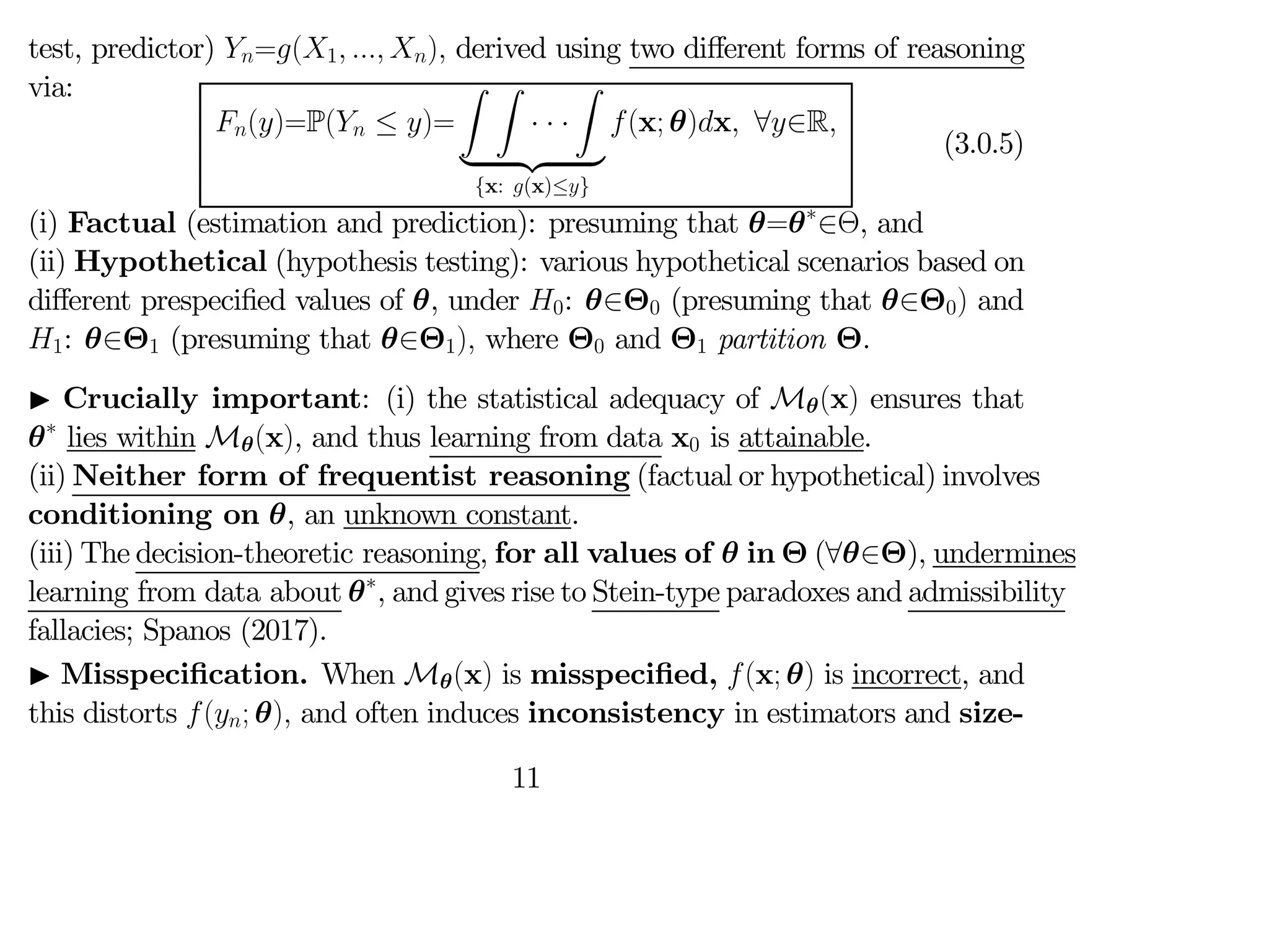 test, predictor) =(1  ) derived using two diﬀerent forms of reasoning
via:
()=P( ≤ )=
Z Z
· · ·
Z
| {z }
{x: (x)≤}
(x; θ)x ∀∈R
(3.0.5)
(i) Factual (estimation and prediction): presuming that θ=θ∗
∈Θ, and
(ii) Hypothetical (hypothesis testing): various hypothetical scenarios based on
diﬀerent prespecified values of θ, under 0: θ∈Θ0 (presuming that θ∈Θ0) and
1: θ∈Θ1 (presuming that θ∈Θ1) where Θ0 and Θ1 partition Θ.
I Crucially important: (i) the statistical adequacy of Mθ(x) ensures that
θ∗
lies within Mθ(x), and thus learning from data x0 is attainable.
(ii) Neither form of frequentist reasoning (factual or hypothetical) involves
conditioning on θ, an unknown constant.
(iii) The decision-theoretic reasoning, for all values of θ in Θ (∀θ∈Θ), undermines
learning from data about θ∗
, and gives rise to Stein-type paradoxes and admissibility
fallacies; Spanos (2017).
I Misspecification. When Mθ(x) is misspecified, (x; θ) is incorrect, and
this distorts (; θ) and often induces inconsistency in estimators and size-
11
 