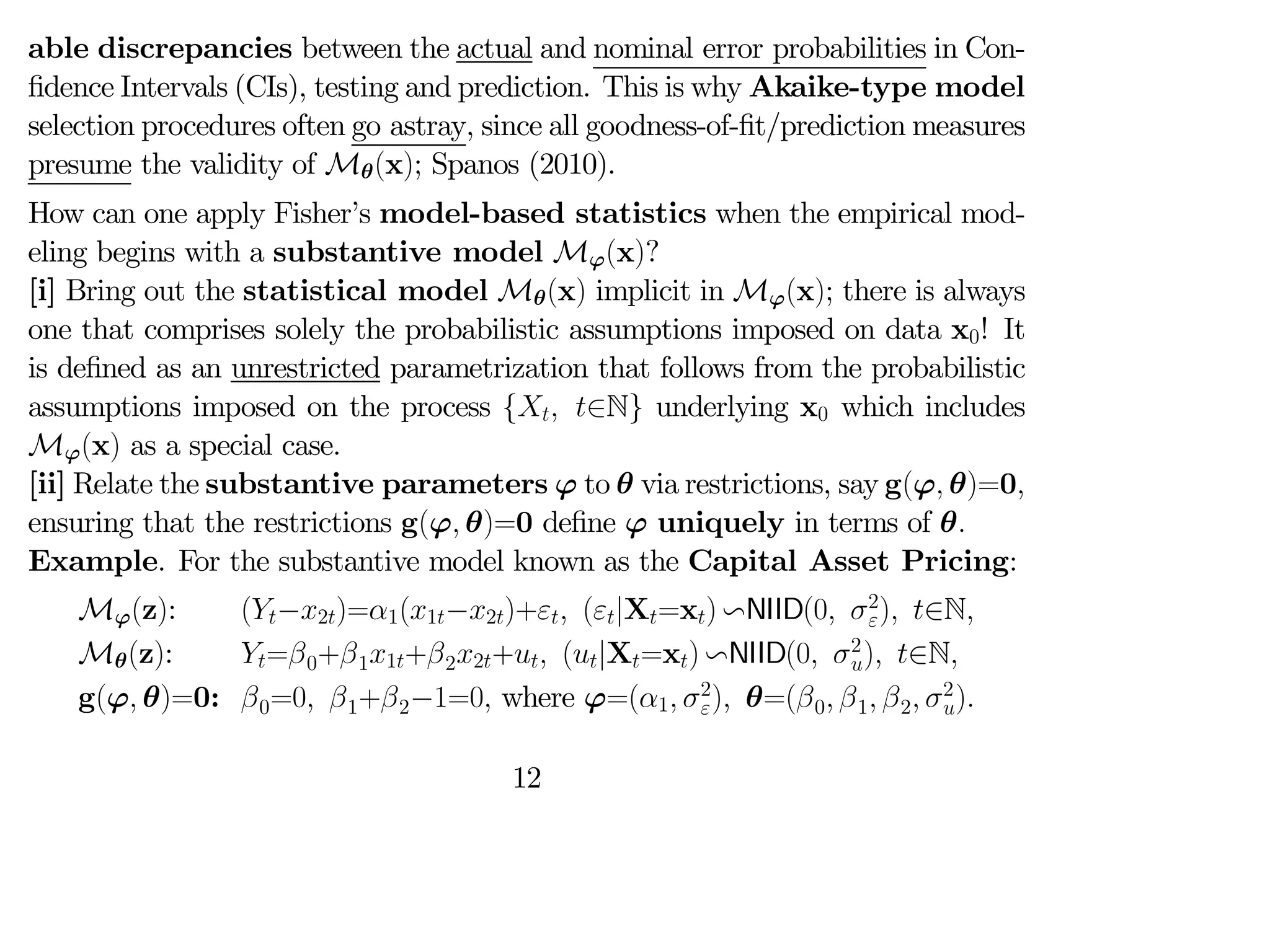 able discrepancies between the actual and nominal error probabilities in Con-
fidence Intervals (CIs), testing and prediction. This is why Akaike-type model
selection procedures often go astray, since all goodness-of-fit/prediction measures
presume the validity of Mθ(x); Spanos (2010).
How can one apply Fisher’s model-based statistics when the empirical mod-
eling begins with a substantive model Mϕ(x)?
[i] Bring out the statistical model Mθ(x) implicit in Mϕ(x); there is always
one that comprises solely the probabilistic assumptions imposed on data x0! It
is defined as an unrestricted parametrization that follows from the probabilistic
assumptions imposed on the process { ∈N} underlying x0 which includes
Mϕ(x) as a special case.
[ii] Relate the substantive parameters ϕ to θ via restrictions, say g(ϕ θ)=0
ensuring that the restrictions g(ϕ θ)=0 define ϕ uniquely in terms of θ
Example. For the substantive model known as the Capital Asset Pricing:
Mϕ(z): (−2)=1(1−2)+ (|X=x) vNIID(0 2
) ∈N
Mθ(z): =0+11+22+ (|X=x) vNIID(0 2
) ∈N
g(ϕ θ)=0: 0=0 1+2−1=0 where ϕ=(1 2
) θ=(0 1 2 2
)
12
 