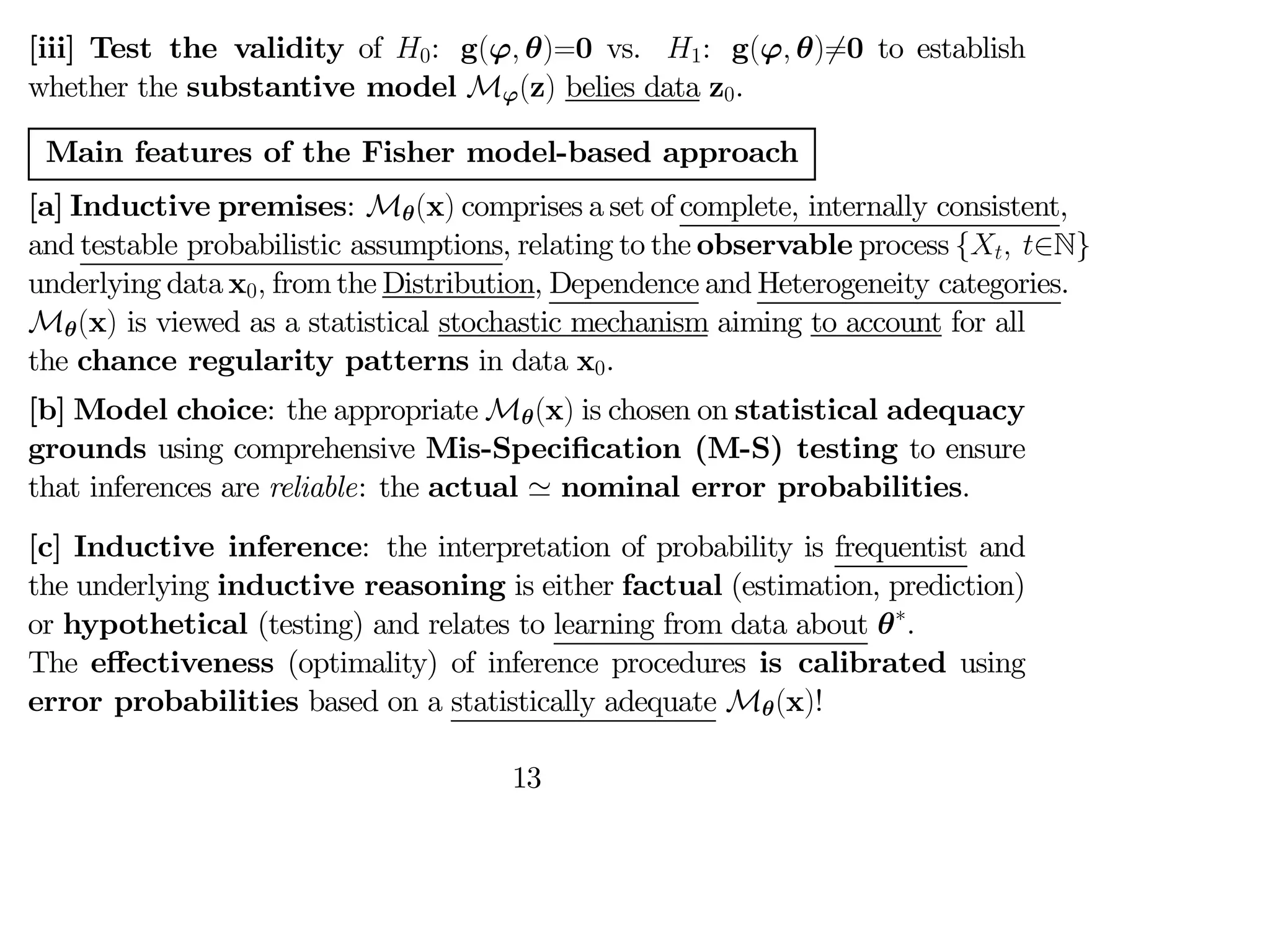 [iii] Test the validity of 0: g(ϕ θ)=0 vs. 1: g(ϕ θ)6=0 to establish
whether the substantive model Mϕ(z) belies data z0.
Main features of the Fisher model-based approach
[a] Inductive premises: Mθ(x) comprises a set of complete, internally consistent,
and testable probabilistic assumptions, relating to the observable process { ∈N}
underlying data x0 from the Distribution, Dependence and Heterogeneity categories.
Mθ(x) is viewed as a statistical stochastic mechanism aiming to account for all
the chance regularity patterns in data x0.
[b] Model choice: the appropriate Mθ(x) is chosen on statistical adequacy
grounds using comprehensive Mis-Specification (M-S) testing to ensure
that inferences are reliable: the actual ' nominal error probabilities.
[c] Inductive inference: the interpretation of probability is frequentist and
the underlying inductive reasoning is either factual (estimation, prediction)
or hypothetical (testing) and relates to learning from data about θ∗
.
The eﬀectiveness (optimality) of inference procedures is calibrated using
error probabilities based on a statistically adequate Mθ(x)!
13
 