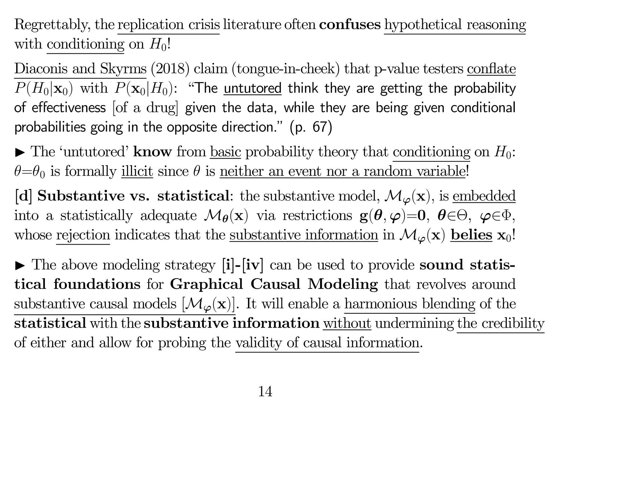 Regrettably, the replication crisis literature often confuses hypothetical reasoning
with conditioning on 0!
Diaconis and Skyrms (2018) claim (tongue-in-cheek) that p-value testers conflate
(0|x0) with (x0|0): “The untutored think they are getting the probability
of eﬀectiveness [of a drug] given the data, while they are being given conditional
probabilities going in the opposite direction.” (p. 67)
I The ‘untutored’ know from basic probability theory that conditioning on 0:
=0 is formally illicit since  is neither an event nor a random variable!
[d] Substantive vs. statistical: the substantive model, Mϕ(x) is embedded
into a statistically adequate Mθ(x) via restrictions g(θ ϕ)=0 θ∈Θ, ϕ∈Φ
whose rejection indicates that the substantive information in Mϕ(x) belies x0!
I The above modeling strategy [i]-[iv] can be used to provide sound statis-
tical foundations for Graphical Causal Modeling that revolves around
substantive causal models [Mϕ(x)]. It will enable a harmonious blending of the
statistical with the substantive information without undermining the credibility
of either and allow for probing the validity of causal information.
14
 