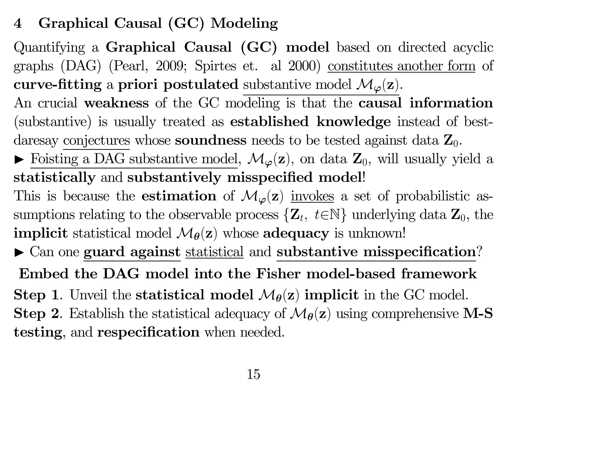 4 Graphical Causal (GC) Modeling
Quantifying a Graphical Causal (GC) model based on directed acyclic
graphs (DAG) (Pearl, 2009; Spirtes et. al 2000) constitutes another form of
curve-fitting a priori postulated substantive model Mϕ(z).
An crucial weakness of the GC modeling is that the causal information
(substantive) is usually treated as established knowledge instead of best-
daresay conjectures whose soundness needs to be tested against data Z0.
I Foisting a DAG substantive model, Mϕ(z) on data Z0 will usually yield a
statistically and substantively misspecified model!
This is because the estimation of Mϕ(z) invokes a set of probabilistic as-
sumptions relating to the observable process {Z ∈N} underlying data Z0, the
implicit statistical model Mθ(z) whose adequacy is unknown!
I Can one guard against statistical and substantive misspecification?
Embed the DAG model into the Fisher model-based framework
Step 1. Unveil the statistical model Mθ(z) implicit in the GC model.
Step 2. Establish the statistical adequacy of Mθ(z) using comprehensive M-S
testing, and respecification when needed.
15
 