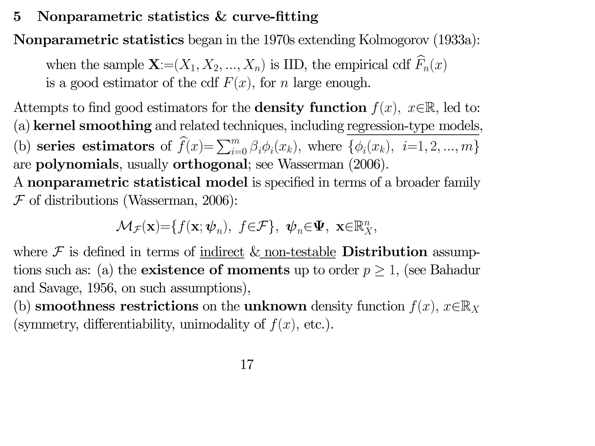 5 Nonparametric statistics & curve-fitting
Nonparametric statistics began in the 1970s extending Kolmogorov (1933a):
when the sample X:=(1 2  ) is IID, the empirical cdf b
()
is a good estimator of the cdf () for  large enough.
Attempts to find good estimators for the density function () ∈R led to:
(a) kernel smoothing and related techniques, including regression-type models,
(b) series estimators of b
()=
P
=0 () where {() =1 2  }
are polynomials, usually orthogonal; see Wasserman (2006).
A nonparametric statistical model is specified in terms of a broader family
F of distributions (Wasserman, 2006):
MF(x)={(x; ψ) ∈F} ψ∈Ψ x∈R

where F is defined in terms of indirect & non-testable Distribution assump-
tions such as: (a) the existence of moments up to order  ≥ 1 (see Bahadur
and Savage, 1956, on such assumptions),
(b) smoothness restrictions on the unknown density function () ∈R
(symmetry, diﬀerentiability, unimodality of () etc.).
17
 