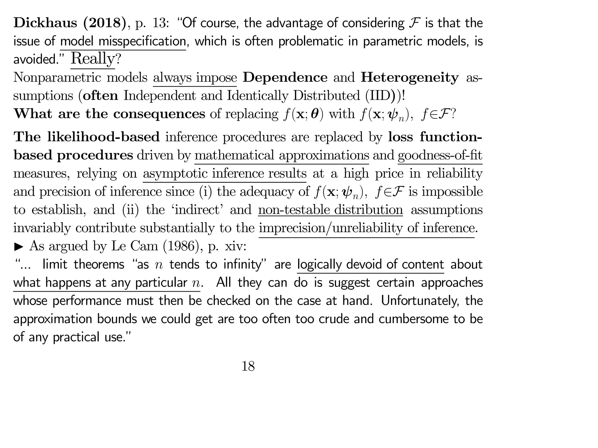 Dickhaus (2018), p. 13: “Of course, the advantage of considering F is that the
issue of model misspecification, which is often problematic in parametric models, is
avoided.” Really?
Nonparametric models always impose Dependence and Heterogeneity as-
sumptions (often Independent and Identically Distributed (IID))!
What are the consequences of replacing (x; θ) with (x; ψ) ∈F?
The likelihood-based inference procedures are replaced by loss function-
based procedures driven by mathematical approximations and goodness-of-fit
measures, relying on asymptotic inference results at a high price in reliability
and precision of inference since (i) the adequacy of (x; ψ) ∈F is impossible
to establish, and (ii) the ‘indirect’ and non-testable distribution assumptions
invariably contribute substantially to the imprecision/unreliability of inference.
I As argued by Le Cam (1986), p. xiv:
“... limit theorems “as  tends to infinity” are logically devoid of content about
what happens at any particular . All they can do is suggest certain approaches
whose performance must then be checked on the case at hand. Unfortunately, the
approximation bounds we could get are too often too crude and cumbersome to be
of any practical use.”
18
 