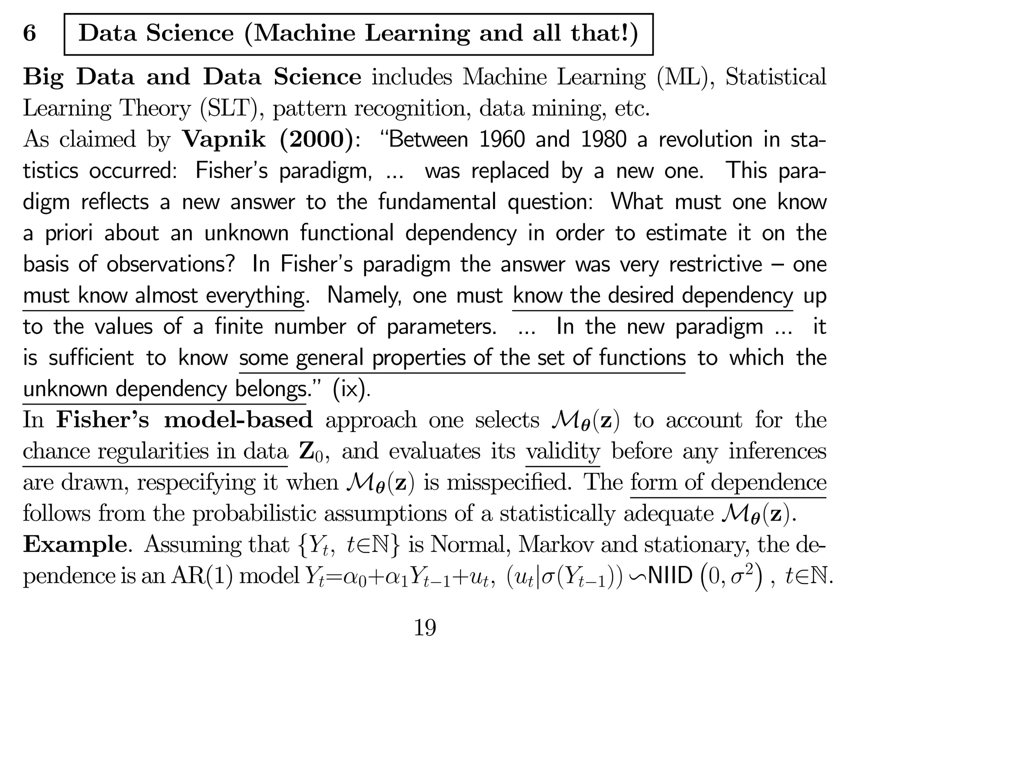6 Data Science (Machine Learning and all that!)
Big Data and Data Science includes Machine Learning (ML), Statistical
Learning Theory (SLT), pattern recognition, data mining, etc.
As claimed by Vapnik (2000): “Between 1960 and 1980 a revolution in sta-
tistics occurred: Fisher’s paradigm, ... was replaced by a new one. This para-
digm reflects a new answer to the fundamental question: What must one know
a priori about an unknown functional dependency in order to estimate it on the
basis of observations? In Fisher’s paradigm the answer was very restrictive — one
must know almost everything. Namely, one must know the desired dependency up
to the values of a finite number of parameters. ... In the new paradigm ... it
is suﬃcient to know some general properties of the set of functions to which the
unknown dependency belongs.” (ix).
In Fisher’s model-based approach one selects Mθ(z) to account for the
chance regularities in data Z0, and evaluates its validity before any inferences
are drawn, respecifying it when Mθ(z) is misspecified. The form of dependence
follows from the probabilistic assumptions of a statistically adequate Mθ(z).
Example. Assuming that { ∈N} is Normal, Markov and stationary, the de-
pendence is an AR(1) model =0+1−1+ (|(−1)) vNIID
¡
0 2
¢
 ∈N
19
 