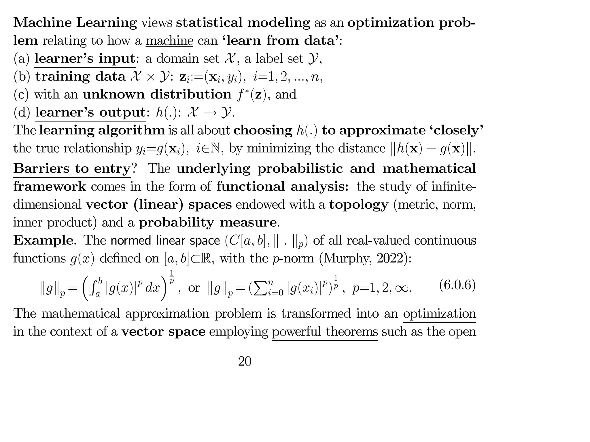 Machine Learning views statistical modeling as an optimization prob-
lem relating to how a machine can ‘learn from data’:
(a) learner’s input: a domain set X, a label set Y
(b) training data X × Y: z:=(x ) =1 2  
(c) with an unknown distribution ∗
(z), and
(d) learner’s output: (): X → Y
The learning algorithm is all about choosing () to approximate ‘closely’
the true relationship =(x) ∈N by minimizing the distance k(x) − (x)k.
Barriers to entry? The underlying probabilistic and mathematical
framework comes in the form of functional analysis: the study of infinite-
dimensional vector (linear) spaces endowed with a topology (metric, norm,
inner product) and a probability measure.
Example. The normed linear space ([ ] k  k) of all real-valued continuous
functions () defined on [ ]⊂R with the -norm (Murphy, 2022):
kk =
³R 
 |()|

´1

 or kk = (
P
=0 |()|
)
1
  =1 2 ∞ (6.0.6)
The mathematical approximation problem is transformed into an optimization
in the context of a vector space employing powerful theorems such as the open
20
 