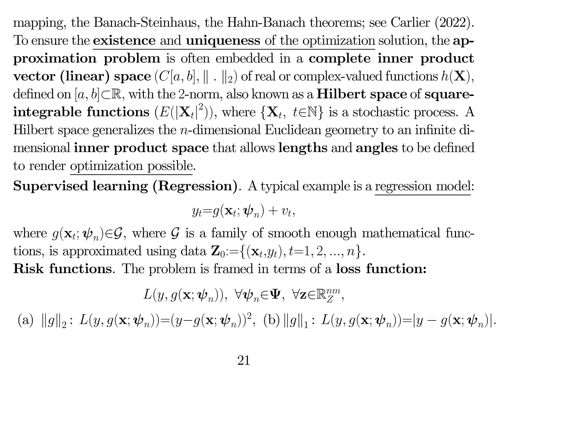mapping, the Banach-Steinhaus, the Hahn-Banach theorems; see Carlier (2022).
To ensure the existence and uniqueness of the optimization solution, the ap-
proximation problem is often embedded in a complete inner product
vector (linear) space ([ ] k  k2) of real or complex-valued functions (X)
defined on [ ]⊂R with the 2-norm, also known as a Hilbert space of square-
integrable functions ((|X|2
)), where {X ∈N} is a stochastic process. A
Hilbert space generalizes the -dimensional Euclidean geometry to an infinite di-
mensional inner product space that allows lengths and angles to be defined
to render optimization possible.
Supervised learning (Regression). A typical example is a regression model:
=(x; ψ) + 
where (x; ψ)∈G where G is a family of smooth enough mathematical func-
tions, is approximated using data Z0:={(x) =1 2  }.
Risk functions. The problem is framed in terms of a loss function:
( (x; ψ)) ∀ψ∈Ψ ∀z∈R
 
(a) kk2 : ( (x; ψ))=(−(x; ψ))2
 (b)kk1 : ( (x; ψ))=| − (x; ψ)|
21
 