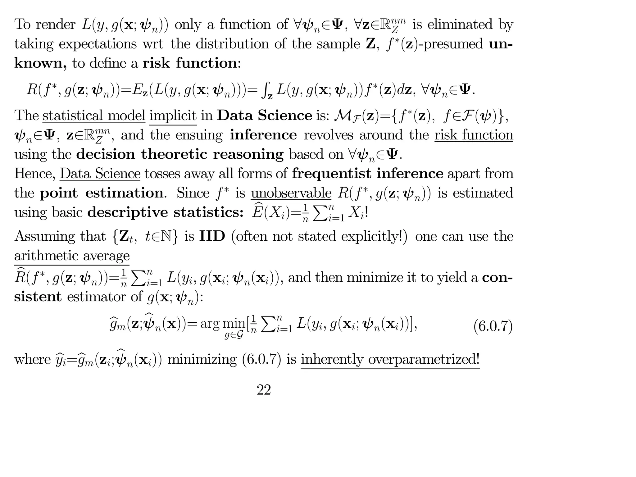 To render ( (x; ψ)) only a function of ∀ψ∈Ψ ∀z∈R
 is eliminated by
taking expectations wrt the distribution of the sample Z ∗
(z)-presumed un-
known, to define a risk function:
(∗
 (z; ψ))=z(( (x; ψ)))=
R
z ( (x; ψ))∗
(z)z ∀ψ∈Ψ
The statistical model implicit in Data Science is: MF(z)={∗
(z) ∈F(ψ)}
ψ∈Ψ z∈R
  and the ensuing inference revolves around the risk function
using the decision theoretic reasoning based on ∀ψ∈Ψ
Hence, Data Science tosses away all forms of frequentist inference apart from
the point estimation. Since ∗
is unobservable (∗
 (z; ψ)) is estimated
using basic descriptive statistics: b
()=1

P
=1 !
Assuming that {Z ∈N} is IID (often not stated explicitly!) one can use the
arithmetic average
b
(∗
 (z; ψ))=1

P
=1 ( (x; ψ(x)) and then minimize it to yield a con-
sistent estimator of (x; ψ):
b
(z;b
ψ(x))= arg min
∈G
[1

P
=1 ( (x; ψ(x))] (6.0.7)
where b
=b
(z;b
ψ(x)) minimizing (6.0.7) is inherently overparametrized!
22
 