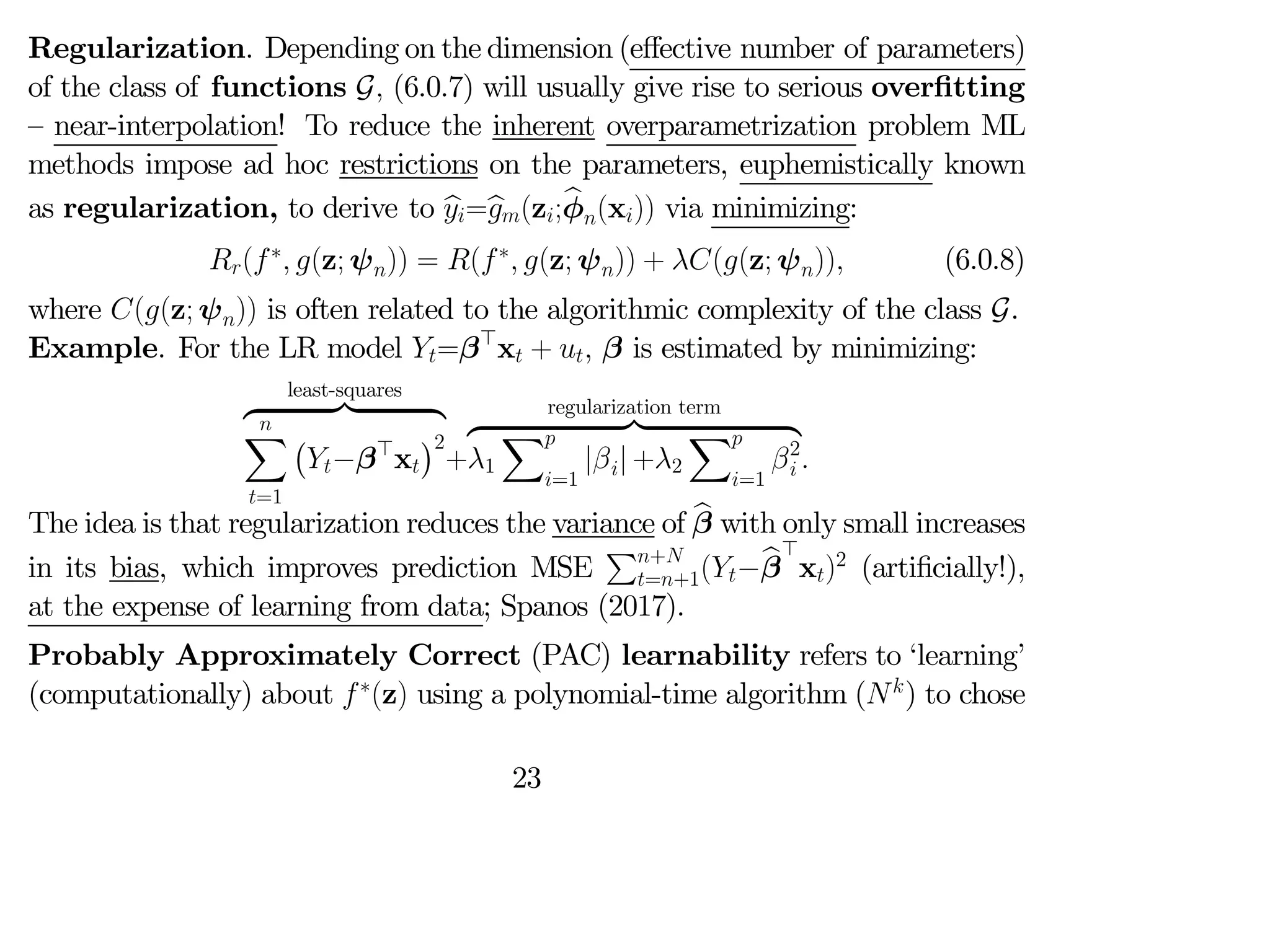 Regularization. Depending on the dimension (eﬀective number of parameters)
of the class of functions G (6.0.7) will usually give rise to serious overfitting
— near-interpolation! To reduce the inherent overparametrization problem ML
methods impose ad hoc restrictions on the parameters, euphemistically known
as regularization, to derive to b
=b
(z;b
φ(x)) via minimizing:
(∗
 (z; ψ)) = (∗
 (z; ψ)) + ((z; ψ)) (6.0.8)
where ((z; ψ)) is often related to the algorithmic complexity of the class G.
Example. For the LR model =β>
x +  β is estimated by minimizing:
least-squares
z }| {

X
=1
¡
−β>
x
¢2
+
regularization term
z }| {
1
X
=1
|| +2
X
=1
2
 
The idea is that regularization reduces the variance of b
β with only small increases
in its bias, which improves prediction MSE
P+
=+1(−b
β
>
x)2
(artificially!),
at the expense of learning from data; Spanos (2017).
Probably Approximately Correct (PAC) learnability refers to ‘learning’
(computationally) about ∗
(z) using a polynomial-time algorithm (
) to chose
23
 