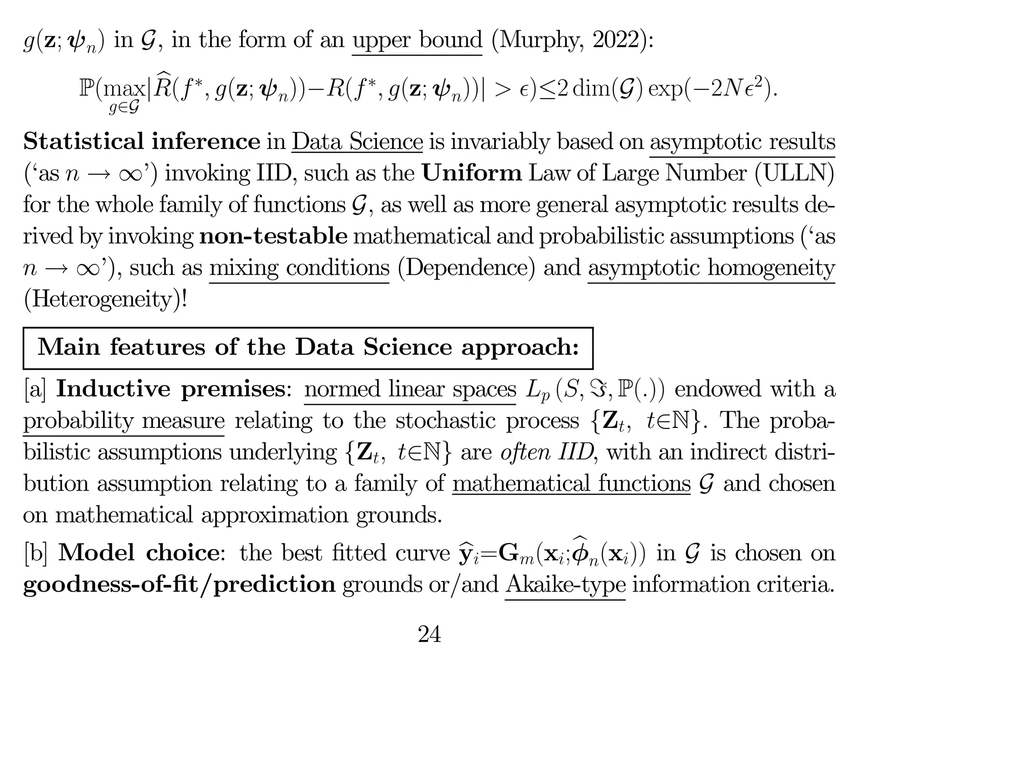 (z; ψ) in G, in the form of an upper bound (Murphy, 2022):
P(max
∈G
| b
(∗
 (z; ψ))−(∗
 (z; ψ))|  )≤2 dim(G) exp(−22
)
Statistical inference in Data Science is invariably based on asymptotic results
(‘as  → ∞’) invoking IID, such as the Uniform Law of Large Number (ULLN)
for the whole family of functions G as well as more general asymptotic results de-
rived by invoking non-testable mathematical and probabilistic assumptions (‘as
 → ∞’), such as mixing conditions (Dependence) and asymptotic homogeneity
(Heterogeneity)!
Main features of the Data Science approach:
[a] Inductive premises: normed linear spaces  ( = P()) endowed with a
probability measure relating to the stochastic process {Z ∈N} The proba-
bilistic assumptions underlying {Z ∈N} are often IID, with an indirect distri-
bution assumption relating to a family of mathematical functions G and chosen
on mathematical approximation grounds.
[b] Model choice: the best fitted curve b
y=G(x;b
φ(x)) in G is chosen on
goodness-of-fit/prediction grounds or/and Akaike-type information criteria.
24
 
