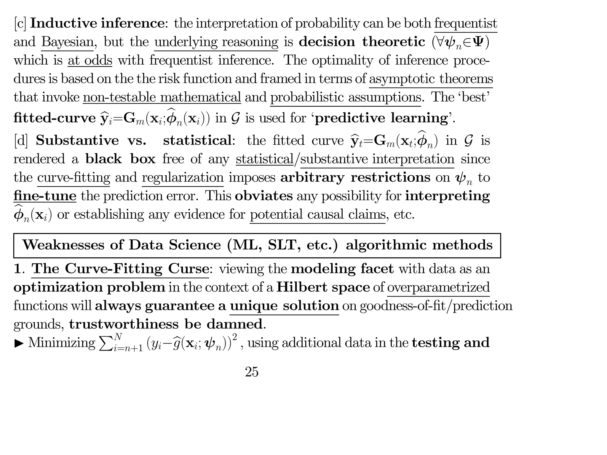 [c] Inductive inference: the interpretation of probability can be both frequentist
and Bayesian, but the underlying reasoning is decision theoretic (∀ψ∈Ψ)
which is at odds with frequentist inference. The optimality of inference proce-
dures is based on the the risk function and framed in terms of asymptotic theorems
that invoke non-testable mathematical and probabilistic assumptions. The ‘best’
fitted-curve b
y=G(x;b
φ(x)) in G is used for ‘predictive learning’.
[d] Substantive vs. statistical: the fitted curve b
y=G(x;b
φ) in G is
rendered a black box free of any statistical/substantive interpretation since
the curve-fitting and regularization imposes arbitrary restrictions on ψ to
fine-tune the prediction error. This obviates any possibility for interpreting
b
φ(x) or establishing any evidence for potential causal claims, etc.
Weaknesses of Data Science (ML, SLT, etc.) algorithmic methods
1. The Curve-Fitting Curse: viewing the modeling facet with data as an
optimization problem in the context of a Hilbert space of overparametrized
functions will always guarantee a unique solution on goodness-of-fit/prediction
grounds, trustworthiness be damned.
I Minimizing
P
=+1 (−b
(x; ψ))2
 using additional data in the testing and
25
 