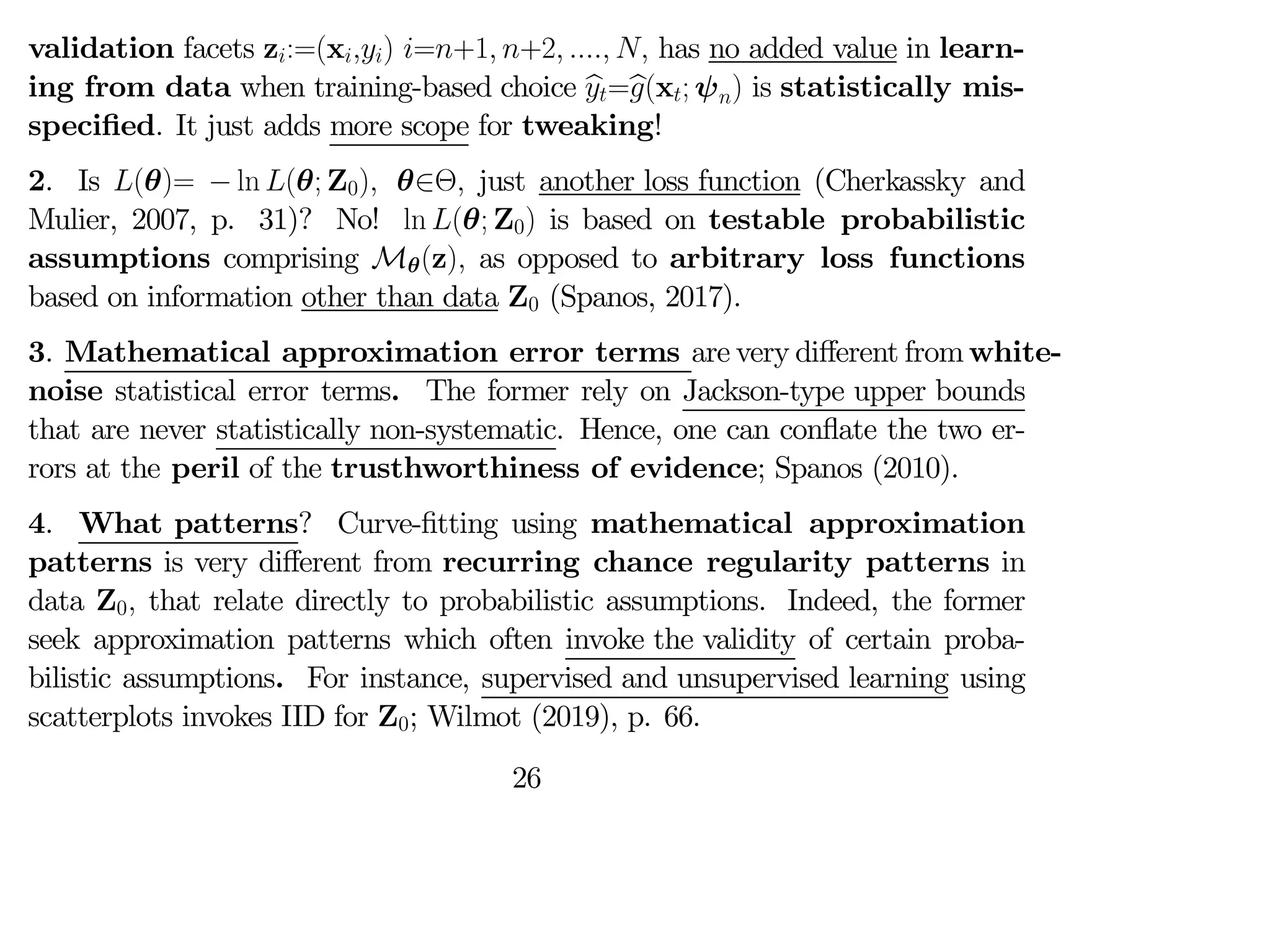 validation facets z:=(x) =+1 +2   has no added value in learn-
ing from data when training-based choice b
=b
(x; ψ) is statistically mis-
specified. It just adds more scope for tweaking!
2. Is (θ)= − ln (θ; Z0) θ∈Θ just another loss function (Cherkassky and
Mulier, 2007, p. 31)? No! ln (θ; Z0) is based on testable probabilistic
assumptions comprising Mθ(z) as opposed to arbitrary loss functions
based on information other than data Z0 (Spanos, 2017).
3. Mathematical approximation error terms are very diﬀerent from white-
noise statistical error terms. The former rely on Jackson-type upper bounds
that are never statistically non-systematic. Hence, one can conflate the two er-
rors at the peril of the trusthworthiness of evidence; Spanos (2010).
4. What patterns? Curve-fitting using mathematical approximation
patterns is very diﬀerent from recurring chance regularity patterns in
data Z0 that relate directly to probabilistic assumptions. Indeed, the former
seek approximation patterns which often invoke the validity of certain proba-
bilistic assumptions. For instance, supervised and unsupervised learning using
scatterplots invokes IID for Z0; Wilmot (2019), p. 66.
26
 