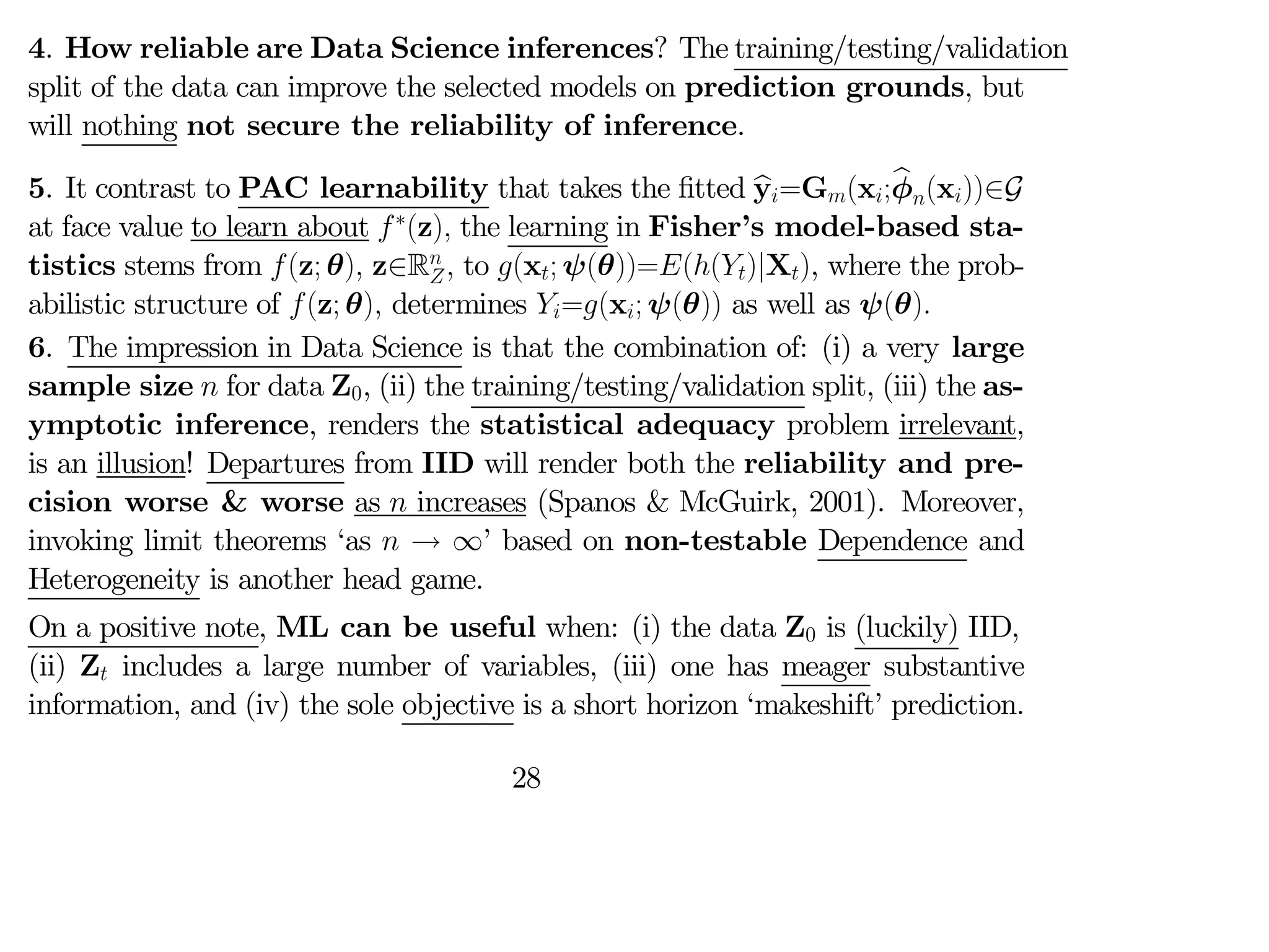 4. How reliable are Data Science inferences? The training/testing/validation
split of the data can improve the selected models on prediction grounds, but
will nothing not secure the reliability of inference.
5. It contrast to PAC learnability that takes the fitted b
y=G(x;b
φ(x))∈G
at face value to learn about ∗
(z) the learning in Fisher’s model-based sta-
tistics stems from (z; θ) z∈R
 to (x; ψ(θ))=(()|X), where the prob-
abilistic structure of (z; θ) determines =(x; ψ(θ)) as well as ψ(θ)
6. The impression in Data Science is that the combination of: (i) a very large
sample size  for data Z0, (ii) the training/testing/validation split, (iii) the as-
ymptotic inference, renders the statistical adequacy problem irrelevant,
is an illusion! Departures from IID will render both the reliability and pre-
cision worse & worse as  increases (Spanos & McGuirk, 2001). Moreover,
invoking limit theorems ‘as  → ∞’ based on non-testable Dependence and
Heterogeneity is another head game.
On a positive note, ML can be useful when: (i) the data Z0 is (luckily) IID,
(ii) Z includes a large number of variables, (iii) one has meager substantive
information, and (iv) the sole objective is a short horizon ‘makeshift’ prediction.
28
 