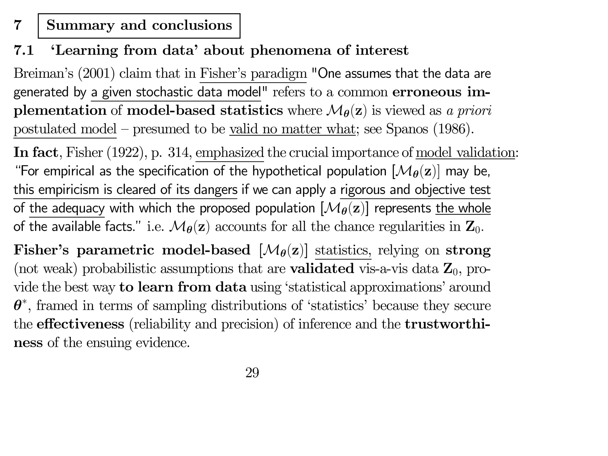 7 Summary and conclusions
7.1 ‘Learning from data’ about phenomena of interest
Breiman’s (2001) claim that in Fisher’s paradigm "One assumes that the data are
generated by a given stochastic data model" refers to a common erroneous im-
plementation of model-based statistics where Mθ(z) is viewed as a priori
postulated model — presumed to be valid no matter what; see Spanos (1986).
In fact, Fisher (1922), p. 314, emphasized the crucial importance of model validation:
“For empirical as the specification of the hypothetical population [Mθ(z)] may be,
this empiricism is cleared of its dangers if we can apply a rigorous and objective test
of the adequacy with which the proposed population [Mθ(z)] represents the whole
of the available facts.” i.e. Mθ(z) accounts for all the chance regularities in Z0
Fisher’s parametric model-based [Mθ(z)] statistics, relying on strong
(not weak) probabilistic assumptions that are validated vis-a-vis data Z0, pro-
vide the best way to learn from data using ‘statistical approximations’ around
θ∗
, framed in terms of sampling distributions of ‘statistics’ because they secure
the eﬀectiveness (reliability and precision) of inference and the trustworthi-
ness of the ensuing evidence.
29
 