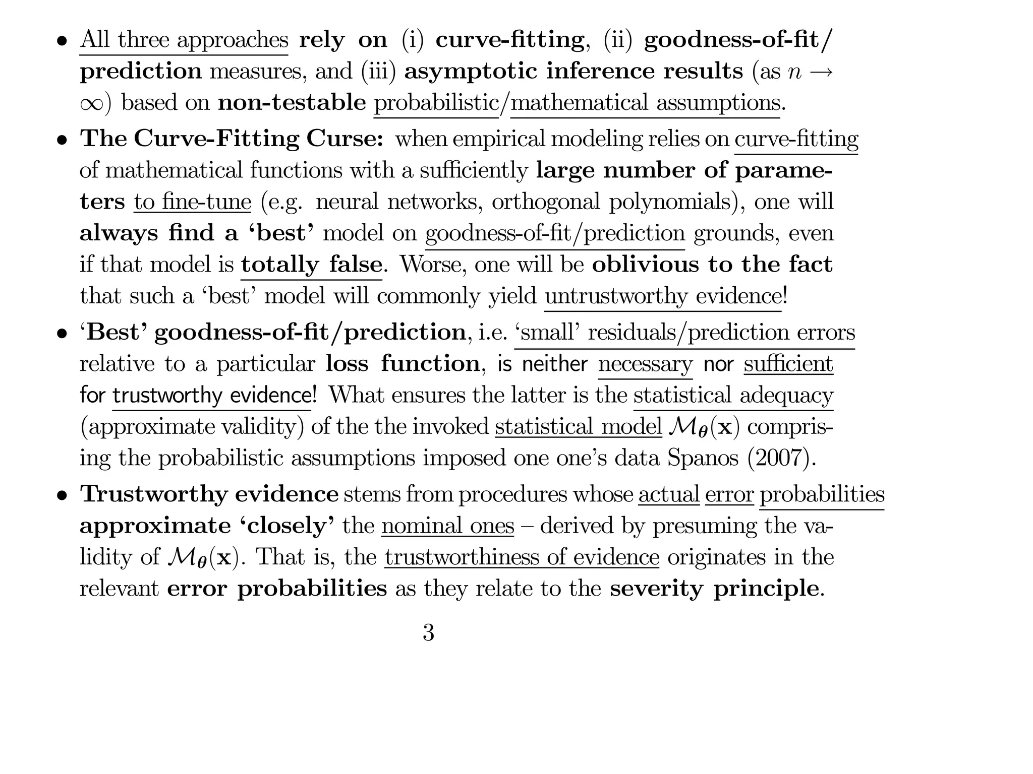 • All three approaches rely on (i) curve-fitting, (ii) goodness-of-fit/
prediction measures, and (iii) asymptotic inference results (as  →
∞) based on non-testable probabilistic/mathematical assumptions.
• The Curve-Fitting Curse: when empirical modeling relies on curve-fitting
of mathematical functions with a suﬃciently large number of parame-
ters to fine-tune (e.g. neural networks, orthogonal polynomials), one will
always find a ‘best’ model on goodness-of-fit/prediction grounds, even
if that model is totally false. Worse, one will be oblivious to the fact
that such a ‘best’ model will commonly yield untrustworthy evidence!
• ‘Best’ goodness-of-fit/prediction, i.e. ‘small’ residuals/prediction errors
relative to a particular loss function, is neither necessary nor suﬃcient
for trustworthy evidence! What ensures the latter is the statistical adequacy
(approximate validity) of the the invoked statistical model Mθ(x) compris-
ing the probabilistic assumptions imposed one one’s data Spanos (2007).
• Trustworthy evidence stems fromprocedures whose actual error probabilities
approximate ‘closely’ the nominal ones — derived by presuming the va-
lidity of Mθ(x) That is, the trustworthiness of evidence originates in the
relevant error probabilities as they relate to the severity principle.
3
 