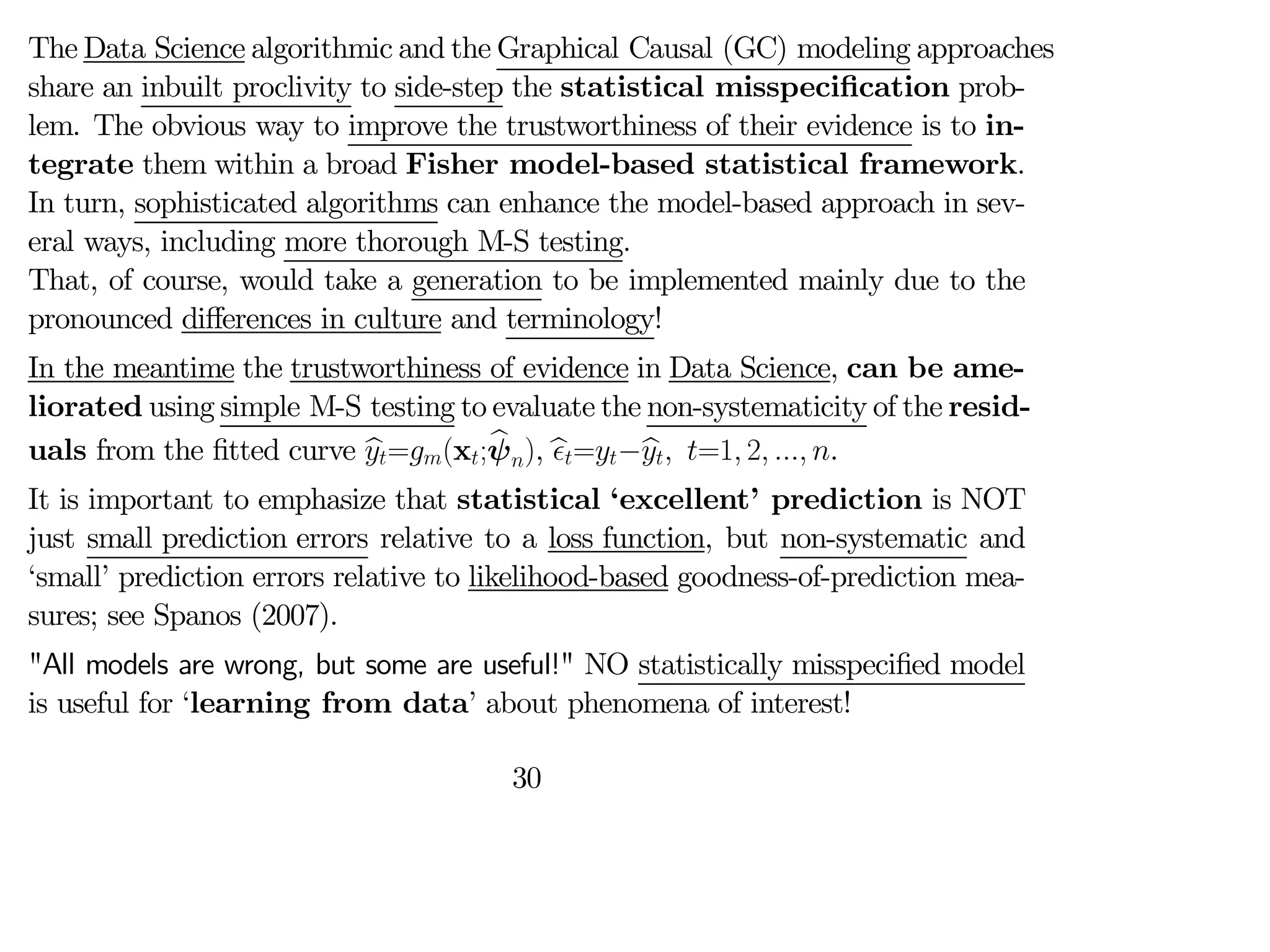 The Data Science algorithmic and the Graphical Causal (GC) modeling approaches
share an inbuilt proclivity to side-step the statistical misspecification prob-
lem. The obvious way to improve the trustworthiness of their evidence is to in-
tegrate them within a broad Fisher model-based statistical framework.
In turn, sophisticated algorithms can enhance the model-based approach in sev-
eral ways, including more thorough M-S testing.
That, of course, would take a generation to be implemented mainly due to the
pronounced diﬀerences in culture and terminology!
In the meantime the trustworthiness of evidence in Data Science, can be ame-
liorated using simple M-S testing to evaluate the non-systematicity of the resid-
uals from the fitted curve b
=(x;b
ψ), b
=−b
 =1 2  .
It is important to emphasize that statistical ‘excellent’ prediction is NOT
just small prediction errors relative to a loss function, but non-systematic and
‘small’ prediction errors relative to likelihood-based goodness-of-prediction mea-
sures; see Spanos (2007).
"All models are wrong, but some are useful!" NO statistically misspecified model
is useful for ‘learning from data’ about phenomena of interest!
30
 