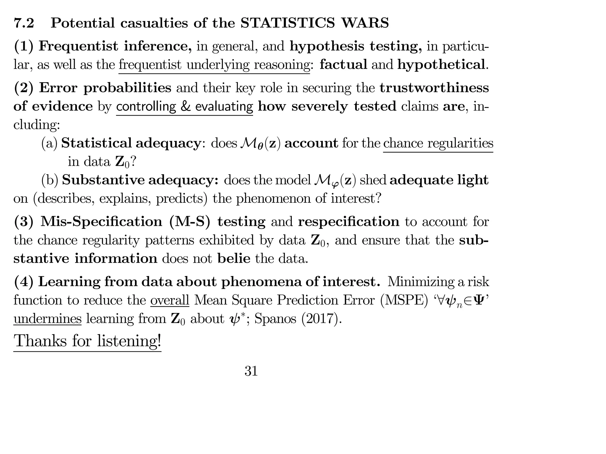 7.2 Potential casualties of the STATISTICS WARS
(1) Frequentist inference, in general, and hypothesis testing, in particu-
lar, as well as the frequentist underlying reasoning: factual and hypothetical.
(2) Error probabilities and their key role in securing the trustworthiness
of evidence by controlling & evaluating how severely tested claims are, in-
cluding:
(a) Statistical adequacy: does Mθ(z) account for the chance regularities
in data Z0?
(b) Substantive adequacy: does the model Mϕ(z) shed adequate light
on (describes, explains, predicts) the phenomenon of interest?
(3) Mis-Specification (M-S) testing and respecification to account for
the chance regularity patterns exhibited by data Z0, and ensure that the sub-
stantive information does not belie the data.
(4) Learning from data about phenomena of interest. Minimizing a risk
function to reduce the overall Mean Square Prediction Error (MSPE) ‘∀ψ∈Ψ’
undermines learning from Z0 about ψ∗
; Spanos (2017).
Thanks for listening!
31
 