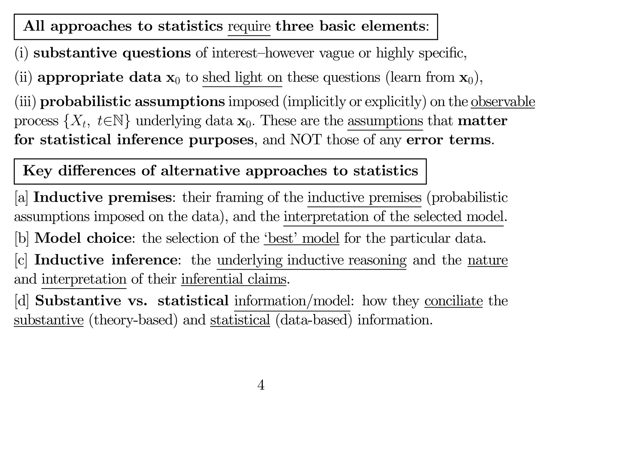 All approaches to statistics require three basic elements:
(i) substantive questions of interest—however vague or highly specific,
(ii) appropriate data x0 to shed light on these questions (learn from x0),
(iii) probabilistic assumptions imposed (implicitly or explicitly) on the observable
process { ∈N} underlying data x0 These are the assumptions that matter
for statistical inference purposes, and NOT those of any error terms.
Key diﬀerences of alternative approaches to statistics
[a] Inductive premises: their framing of the inductive premises (probabilistic
assumptions imposed on the data), and the interpretation of the selected model.
[b] Model choice: the selection of the ‘best’ model for the particular data.
[c] Inductive inference: the underlying inductive reasoning and the nature
and interpretation of their inferential claims.
[d] Substantive vs. statistical information/model: how they conciliate the
substantive (theory-based) and statistical (data-based) information.
4
 
