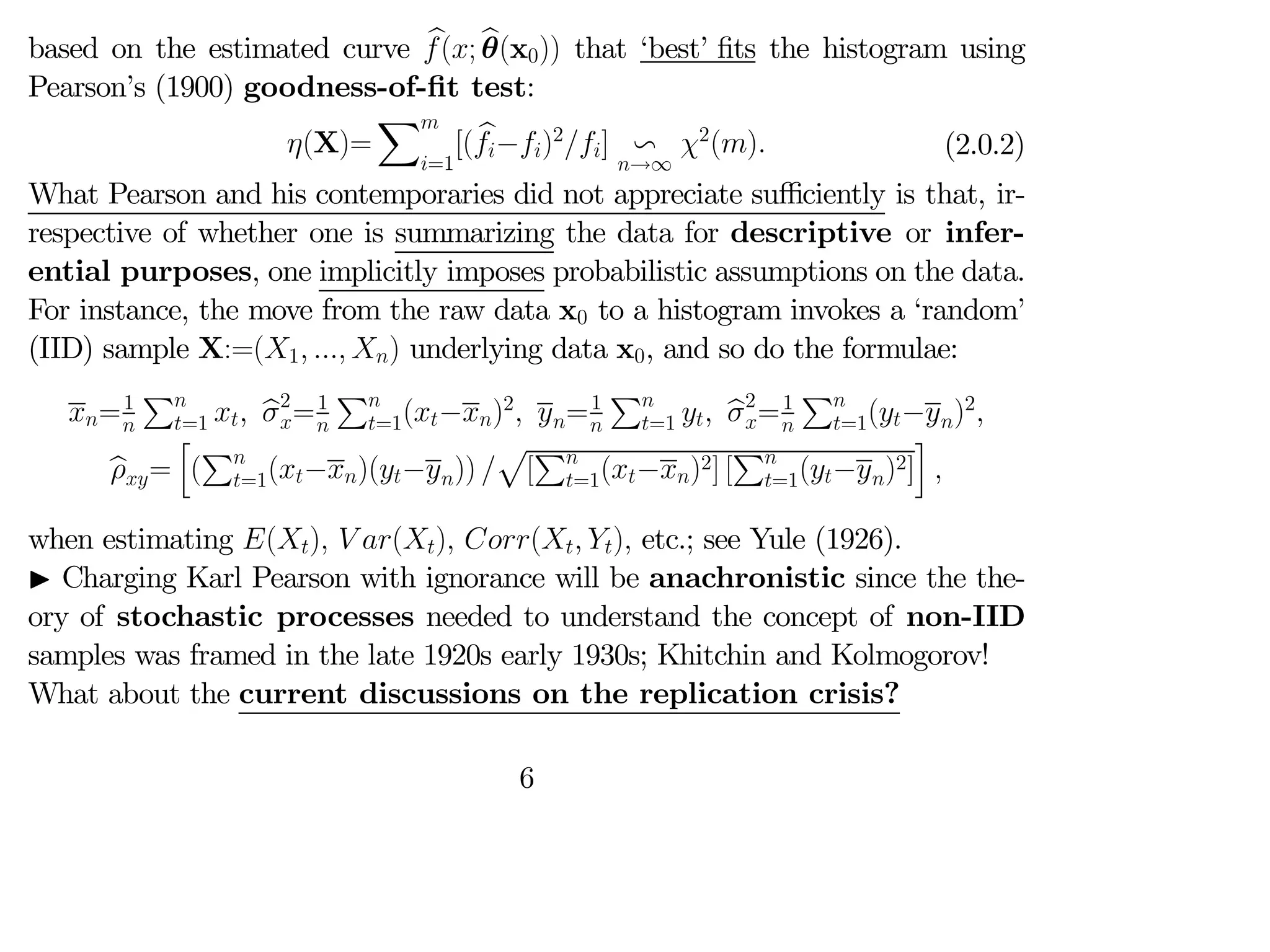 based on the estimated curve b
(; b
θ(x0)) that ‘best’ fits the histogram using
Pearson’s (1900) goodness-of-fit test:
(X)=
X
=1
[( b
−)2
] v
→∞
2
() (2.0.2)
What Pearson and his contemporaries did not appreciate suﬃciently is that, ir-
respective of whether one is summarizing the data for descriptive or infer-
ential purposes, one implicitly imposes probabilistic assumptions on the data.
For instance, the move from the raw data x0 to a histogram invokes a ‘random’
(IID) sample X:=(1  ) underlying data x0, and so do the formulae:
=1

P
=1  b
2
=1

P
=1(−)2
 =1

P
=1  b
2
=1

P
=1(−)2

b
=
h
(
P
=1(−)(−)) 
p
[
P
=1(−)2] [
P
=1(−)2]
i

when estimating ()  () ( ) etc.; see Yule (1926).
I Charging Karl Pearson with ignorance will be anachronistic since the the-
ory of stochastic processes needed to understand the concept of non-IID
samples was framed in the late 1920s early 1930s; Khitchin and Kolmogorov!
What about the current discussions on the replication crisis?
6
 