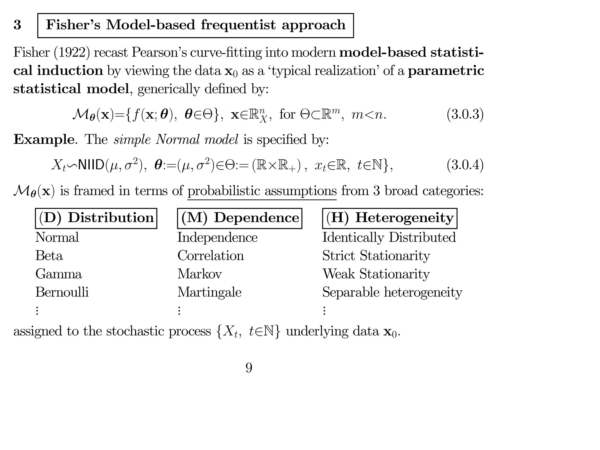 3 Fisher’s Model-based frequentist approach
Fisher (1922) recast Pearson’s curve-fitting into modern model-based statisti-
cal induction by viewing the data x0 as a ‘typical realization’ of a parametric
statistical model, generically defined by:
Mθ(x)={(x; θ) θ∈Θ} x∈R
 for Θ⊂R
  (3.0.3)
Example. The simple Normal model is specified by:
vNIID( 2
) θ:=( 2
)∈Θ:= (R×R+)  ∈R ∈N} (3.0.4)
Mθ(x) is framed in terms of probabilistic assumptions from 3 broad categories:
(D) Distribution
Normal
Beta
Gamma
Bernoulli
.
.
.
(M) Dependence
Independence
Correlation
Markov
Martingale
.
.
.
(H) Heterogeneity
Identically Distributed
Strict Stationarity
Weak Stationarity
Separable heterogeneity
.
.
.
assigned to the stochastic process { ∈N} underlying data x0
9
 