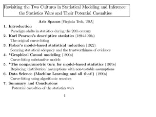 Revisiting the Two Cultures in Statistical Modeling and Inference:
the Statistics Wars and Their Potential Casualties
Aris Spanos [Virginia Tech, USA]
1. Introduction
Paradigm shifts in statistics during the 20th century
2. Karl Pearson’s descriptive statistics (1894-1920s)
The original curve-fitting
3. Fisher’s model-based statistical induction (1922)
Securing statistical adequacy and the trustworthiness of evidence
4. *Graphical Causal modeling (1990s)
Curve-fitting substantive models
5. *The nonparametric turn for model-based statistics (1970s)
Replacing ‘distribution’ assumptions with non-testable assumptions
6. Data Science (Machine Learning and all that!) (1990s)
Curve-fitting using algorithmic searches
7. Summary and Conclusions
Potential casualties of the statistics wars
1
 