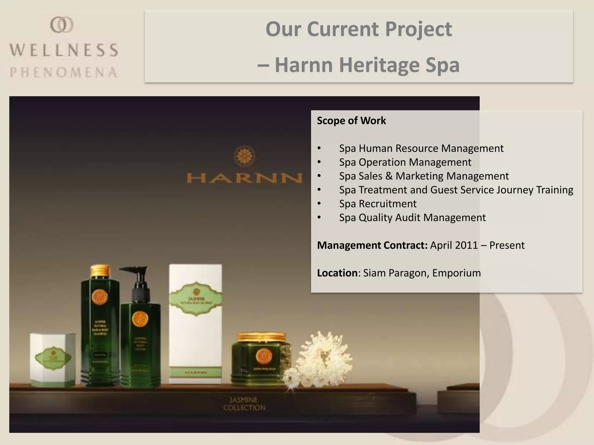 Our Current Project
– Harnn Heritage Spa

     Scope of Work

     •   Spa Human Resource Management
     •   Spa Operation Management
     •   Spa Sales & Marketing Management
     •   Spa Treatment and Guest Service Journey Training
     •   Spa Recruitment
     •   Spa Quality Audit Management

     Management Contract: April 2011 – Present

     Location: Siam Paragon, Emporium
 